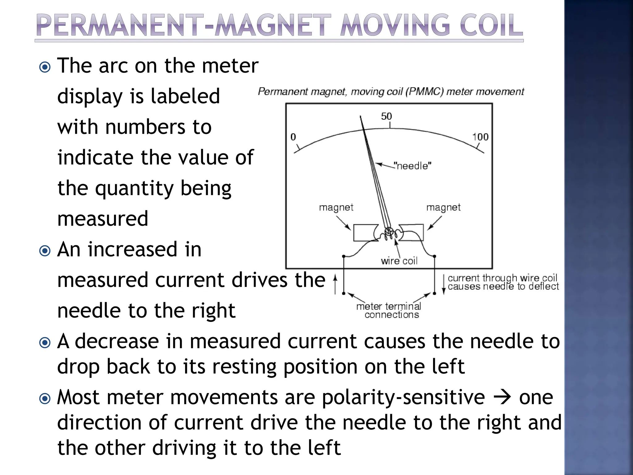  The arc on the meter
display is labeled
with numbers to
indicate the value of
the quantity being
measured
 An increased in
measured current drives the
needle to the right
 A decrease in measured current causes the needle to
drop back to its resting position on the left
 Most meter movements are polarity-sensitive  one
direction of current drive the needle to the right and
the other driving it to the left
 
