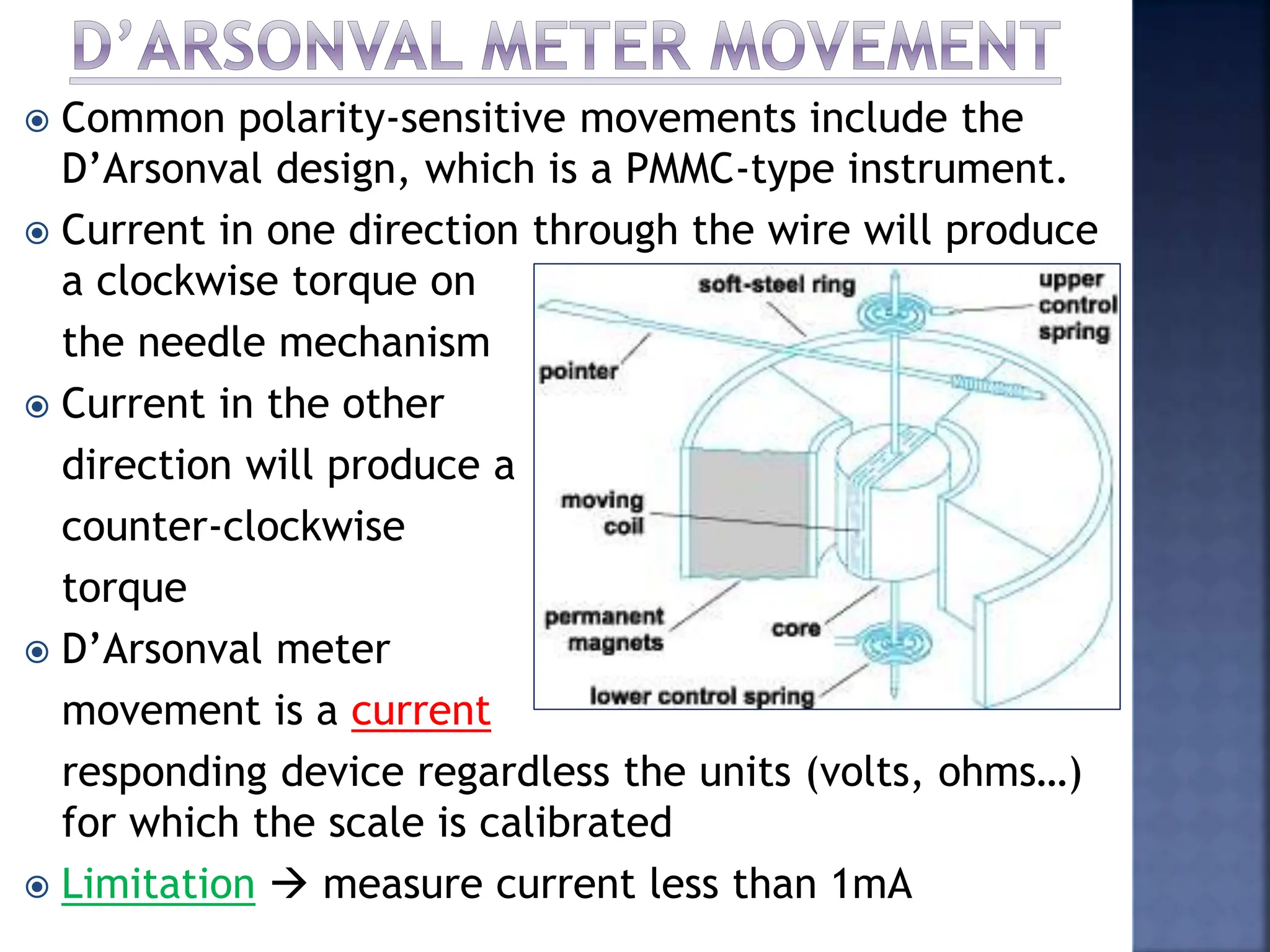  Common polarity-sensitive movements include the
D’Arsonval design, which is a PMMC-type instrument.
 Current in one direction through the wire will produce
a clockwise torque on
the needle mechanism
 Current in the other
direction will produce a
counter-clockwise
torque
 D’Arsonval meter
movement is a current
responding device regardless the units (volts, ohms…)
for which the scale is calibrated
 Limitation  measure current less than 1mA
 