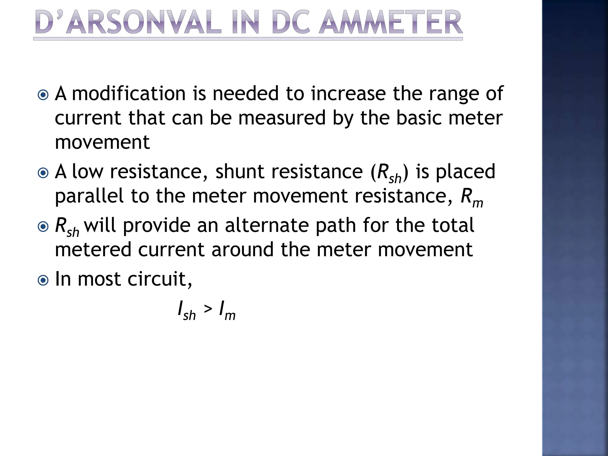  A modification is needed to increase the range of
current that can be measured by the basic meter
movement
 A low resistance, shunt resistance (Rsh) is placed
parallel to the meter movement resistance, Rm
 Rsh will provide an alternate path for the total
metered current around the meter movement
 In most circuit,
Ish > Im
 