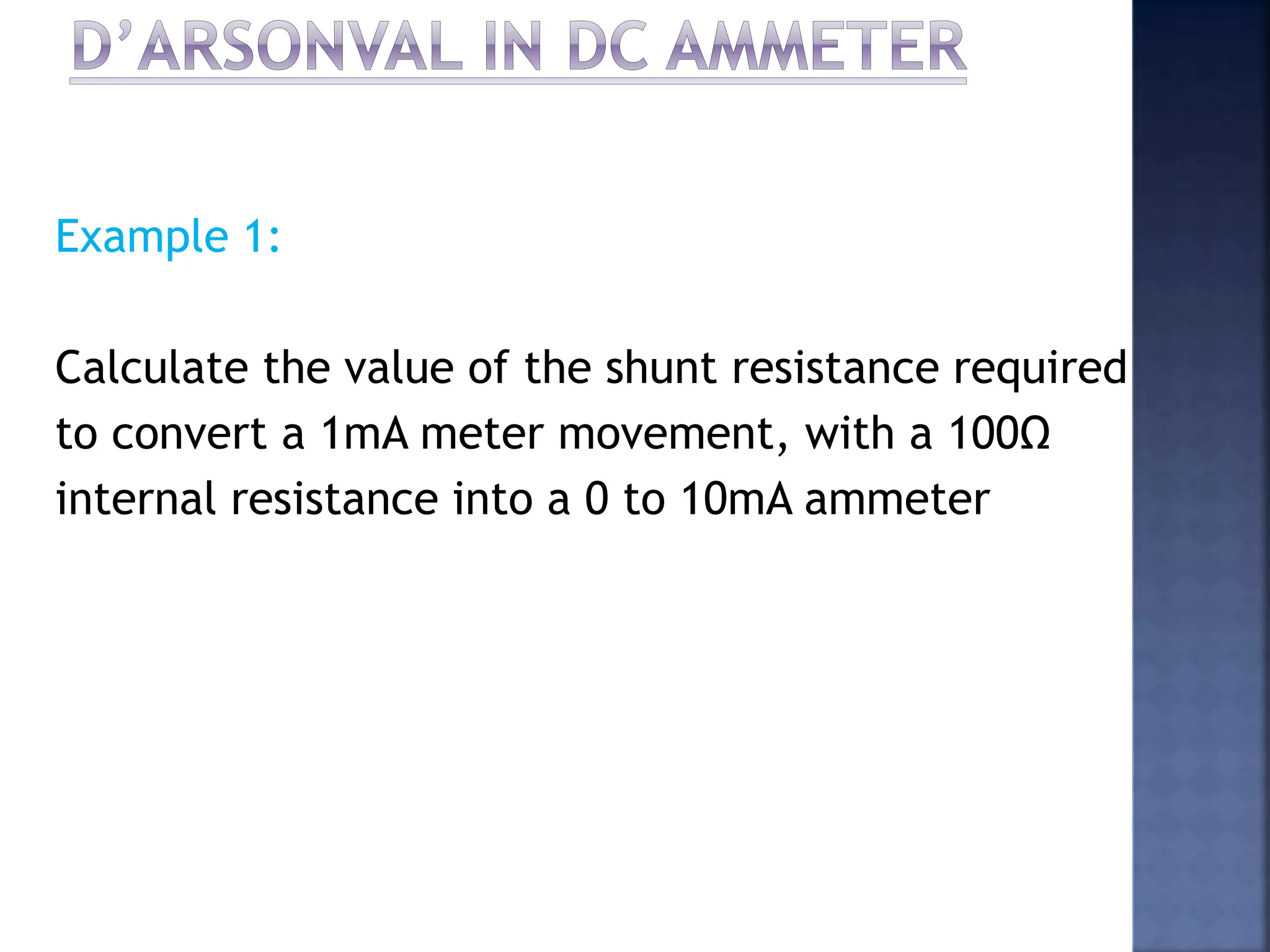 Example 1:
Calculate the value of the shunt resistance required
to convert a 1mA meter movement, with a 100Ω
internal resistance into a 0 to 10mA ammeter
 