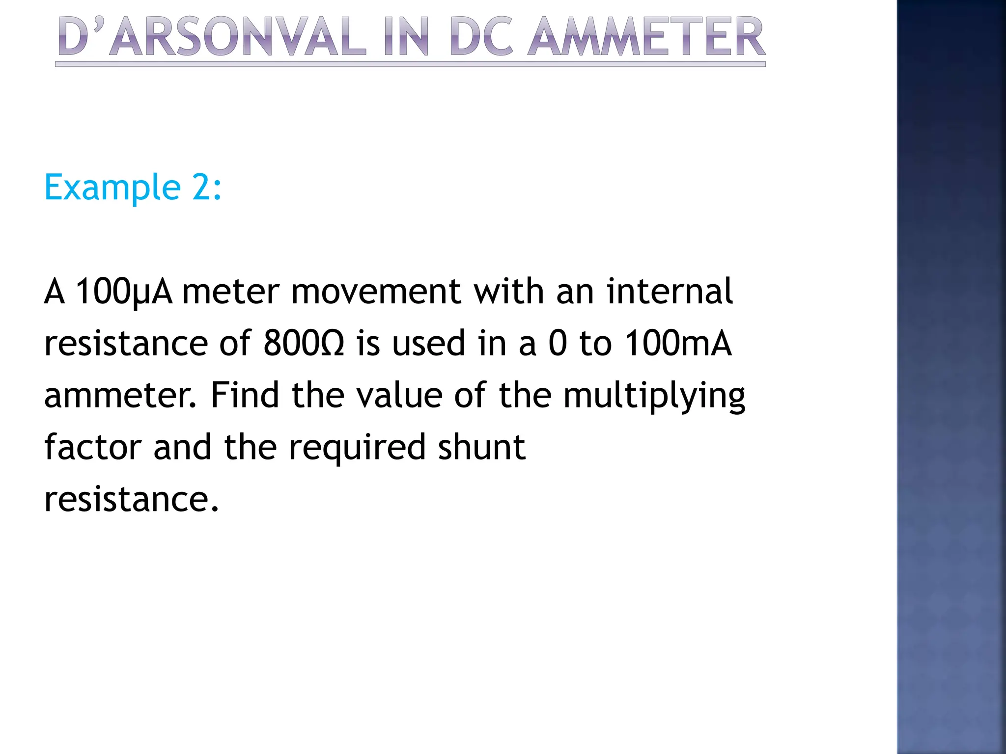 Example 2:
A 100μA meter movement with an internal
resistance of 800Ω is used in a 0 to 100mA
ammeter. Find the value of the multiplying
factor and the required shunt
resistance.
 