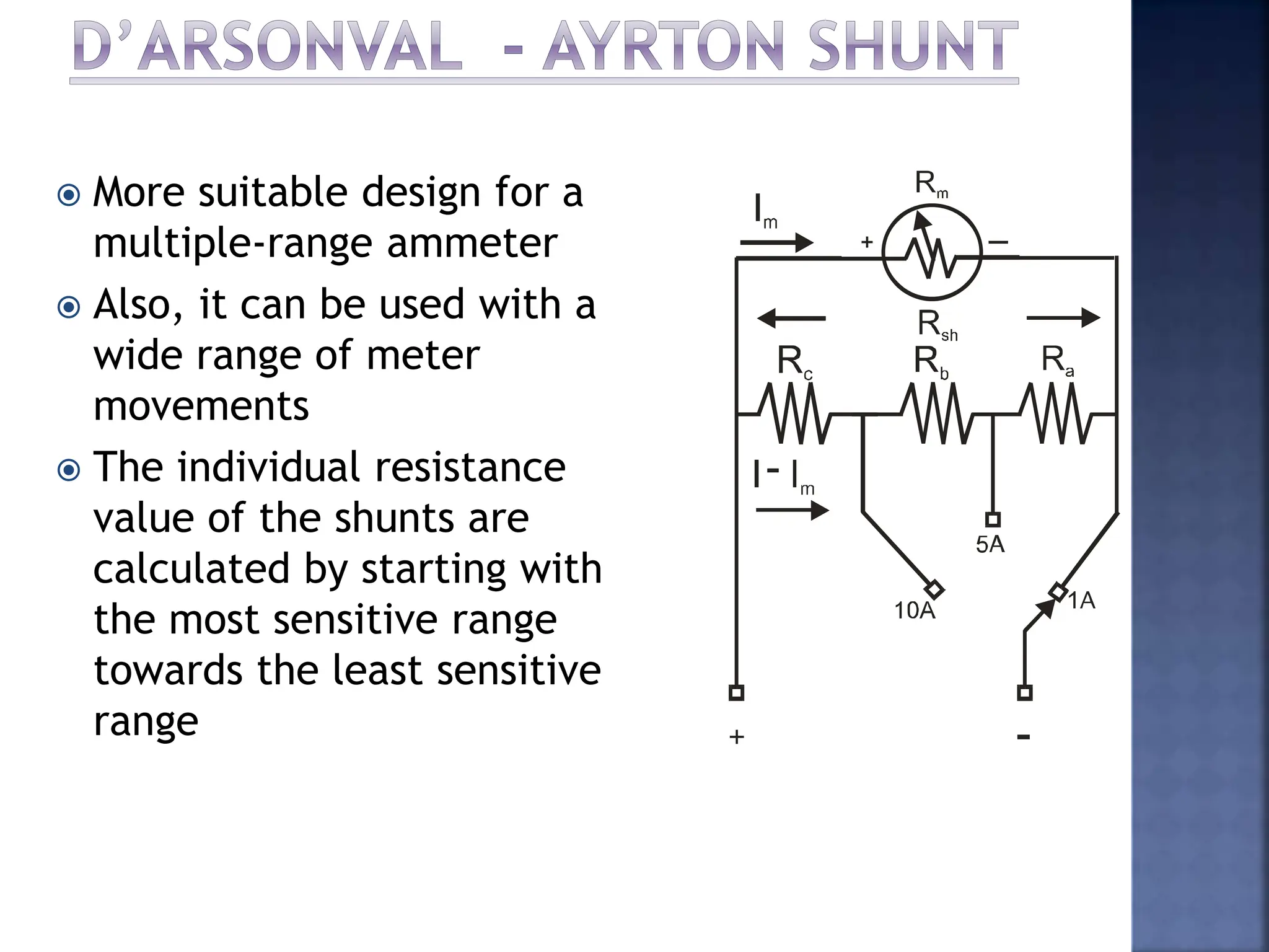  More suitable design for a
multiple-range ammeter
 Also, it can be used with a
wide range of meter
movements
 The individual resistance
value of the shunts are
calculated by starting with
the most sensitive range
towards the least sensitive
range
 