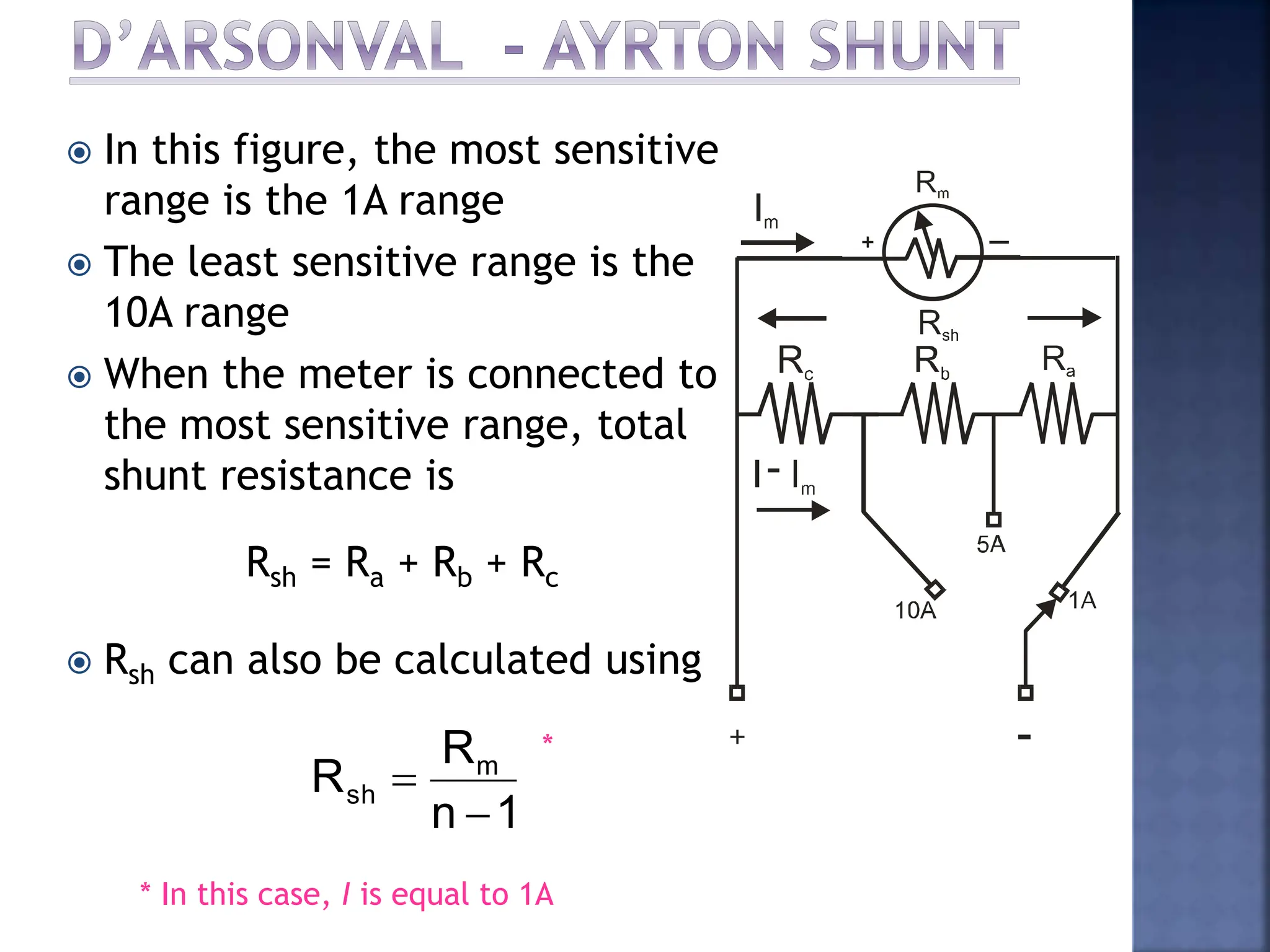  In this figure, the most sensitive
range is the 1A range
 The least sensitive range is the
10A range
 When the meter is connected to
the most sensitive range, total
shunt resistance is
 Rsh can also be calculated using
Rsh = Ra + Rb + Rc
1
n
R
R m
sh


* In this case, I is equal to 1A
*
 