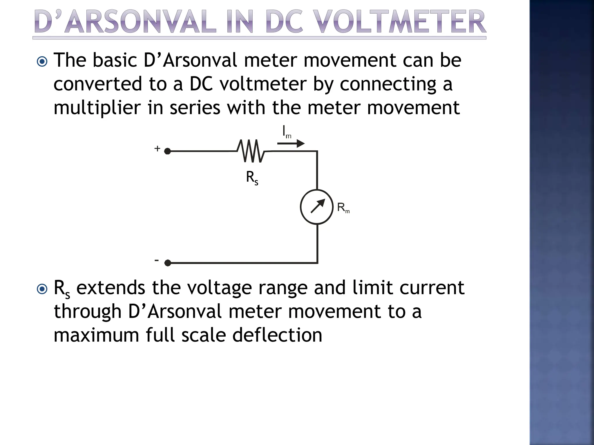  The basic D’Arsonval meter movement can be
converted to a DC voltmeter by connecting a
multiplier in series with the meter movement
 Rs extends the voltage range and limit current
through D’Arsonval meter movement to a
maximum full scale deflection
Rs
 