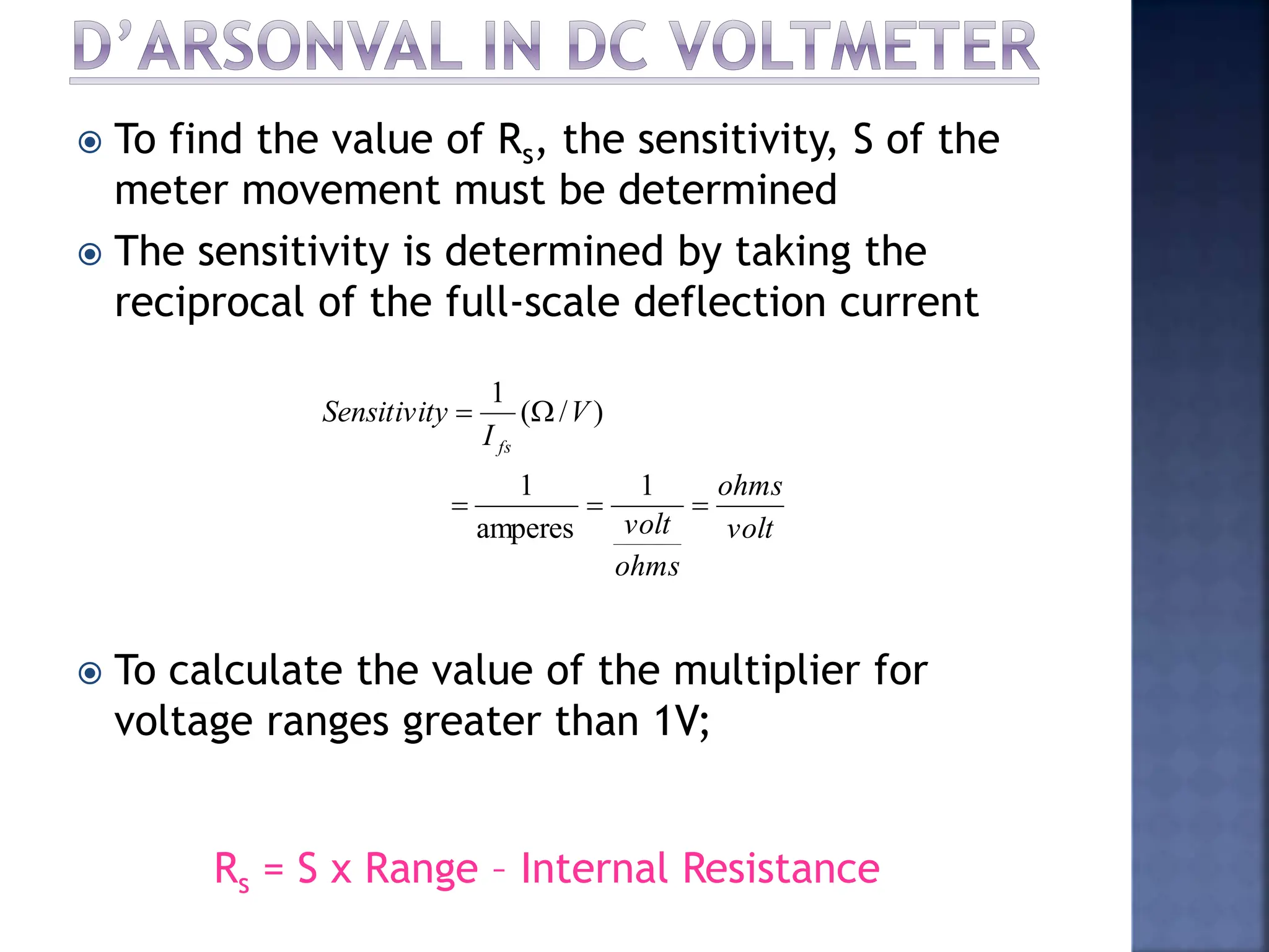  To find the value of Rs, the sensitivity, S of the
meter movement must be determined
 The sensitivity is determined by taking the
reciprocal of the full-scale deflection current
 To calculate the value of the multiplier for
voltage ranges greater than 1V;
volt
ohms
ohms
volt
V
I
y
Sensitivit
fs





1
amperes
1
)
/
(
1
Rs = S x Range – Internal Resistance
 