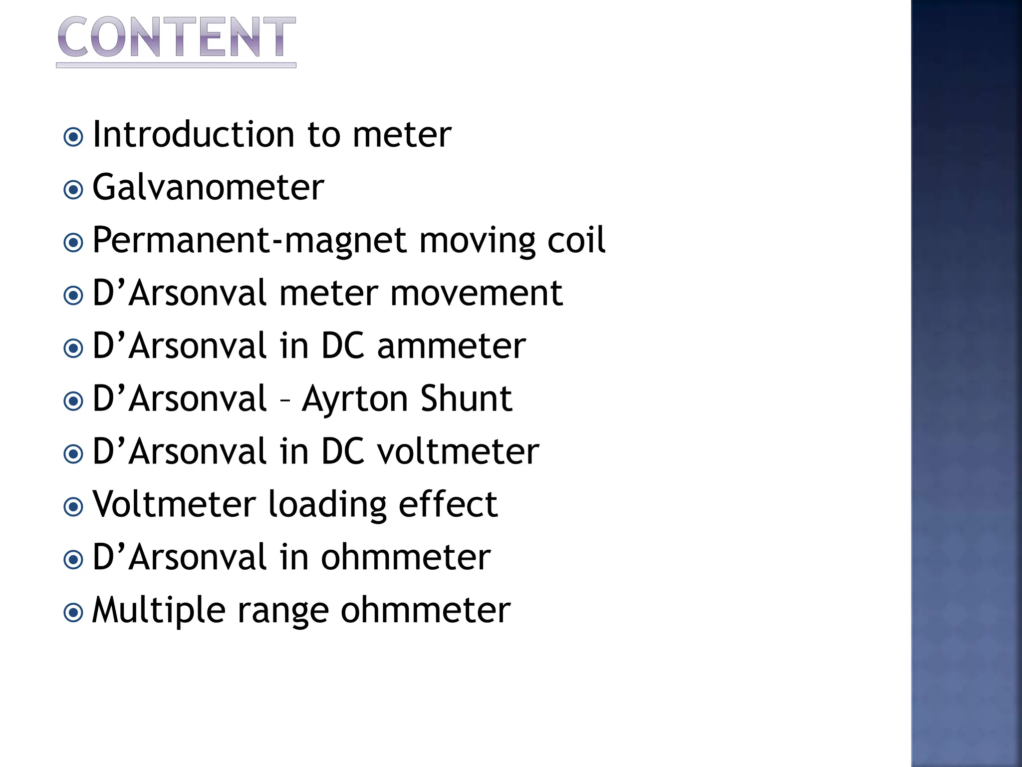  Introduction to meter
 Galvanometer
 Permanent-magnet moving coil
 D’Arsonval meter movement
 D’Arsonval in DC ammeter
 D’Arsonval – Ayrton Shunt
 D’Arsonval in DC voltmeter
 Voltmeter loading effect
 D’Arsonval in ohmmeter
 Multiple range ohmmeter
 