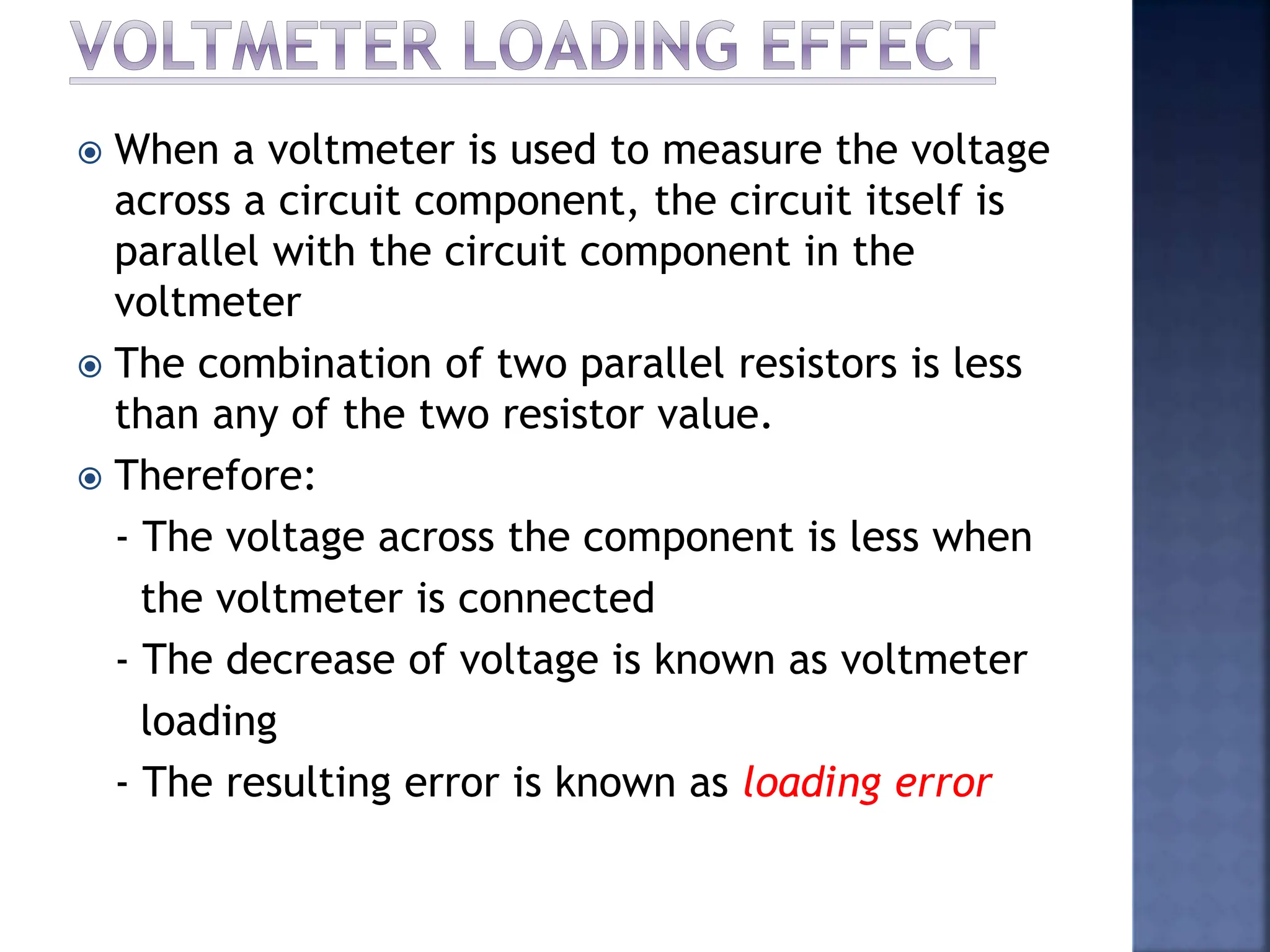  When a voltmeter is used to measure the voltage
across a circuit component, the circuit itself is
parallel with the circuit component in the
voltmeter
 The combination of two parallel resistors is less
than any of the two resistor value.
 Therefore:
- The voltage across the component is less when
the voltmeter is connected
- The decrease of voltage is known as voltmeter
loading
- The resulting error is known as loading error
 