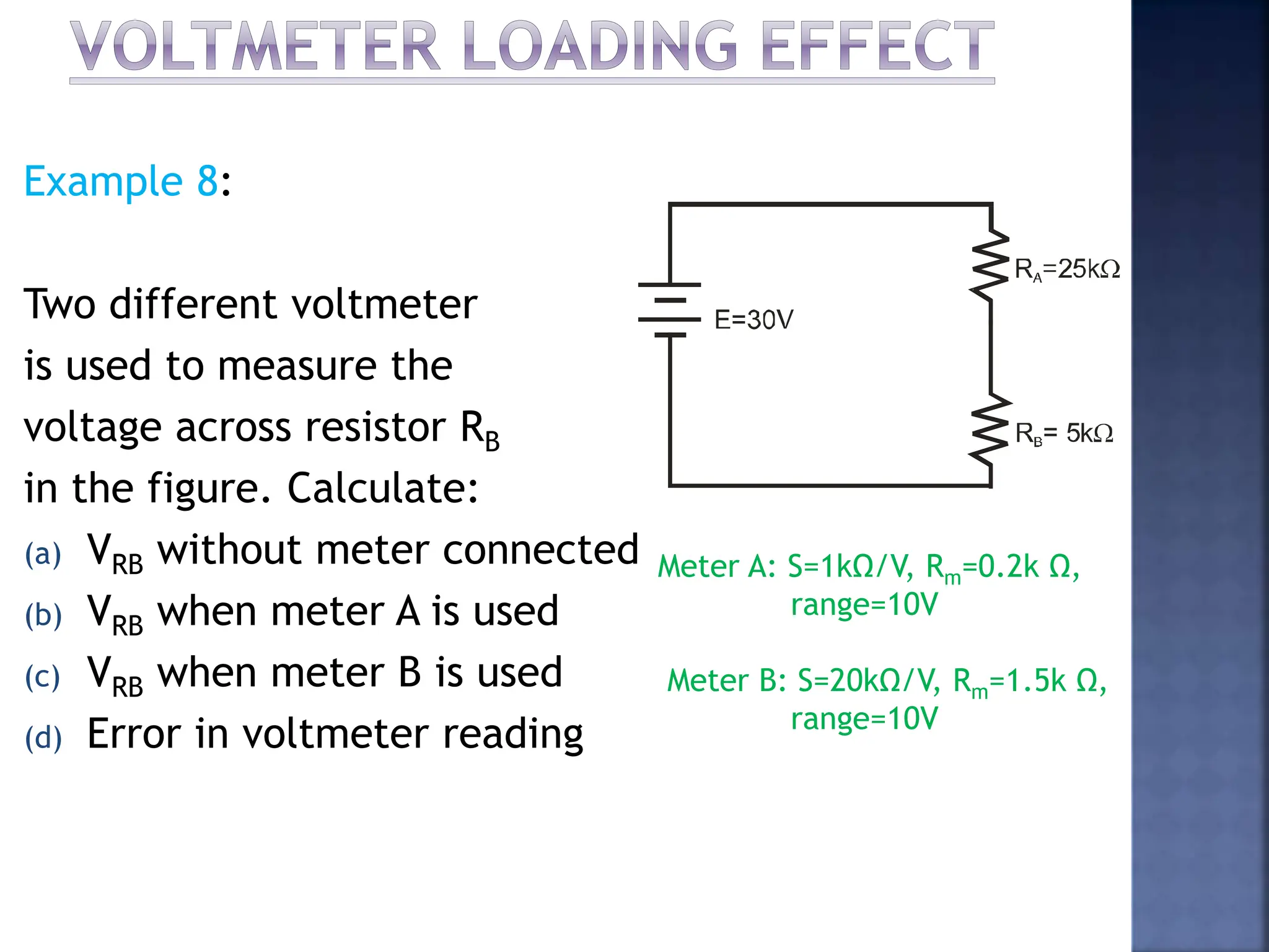 Example 8:
Two different voltmeter
is used to measure the
voltage across resistor RB
in the figure. Calculate:
(a) VRB without meter connected
(b) VRB when meter A is used
(c) VRB when meter B is used
(d) Error in voltmeter reading
Meter A: S=1kΩ/V, Rm=0.2k Ω,
range=10V
Meter B: S=20kΩ/V, Rm=1.5k Ω,
range=10V
 