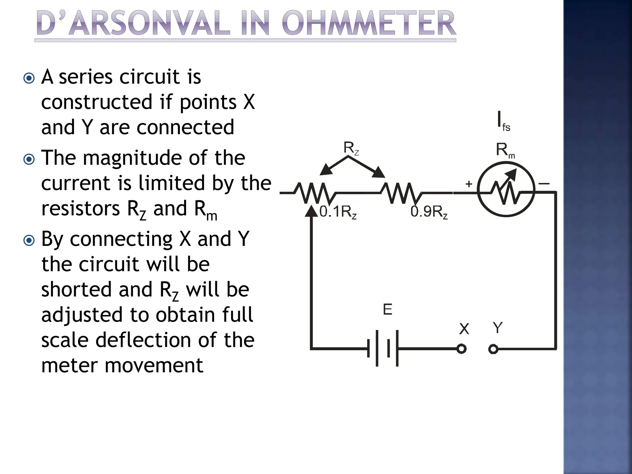  A series circuit is
constructed if points X
and Y are connected
 The magnitude of the
current is limited by the
resistors RZ and Rm
 By connecting X and Y
the circuit will be
shorted and RZ will be
adjusted to obtain full
scale deflection of the
meter movement
 