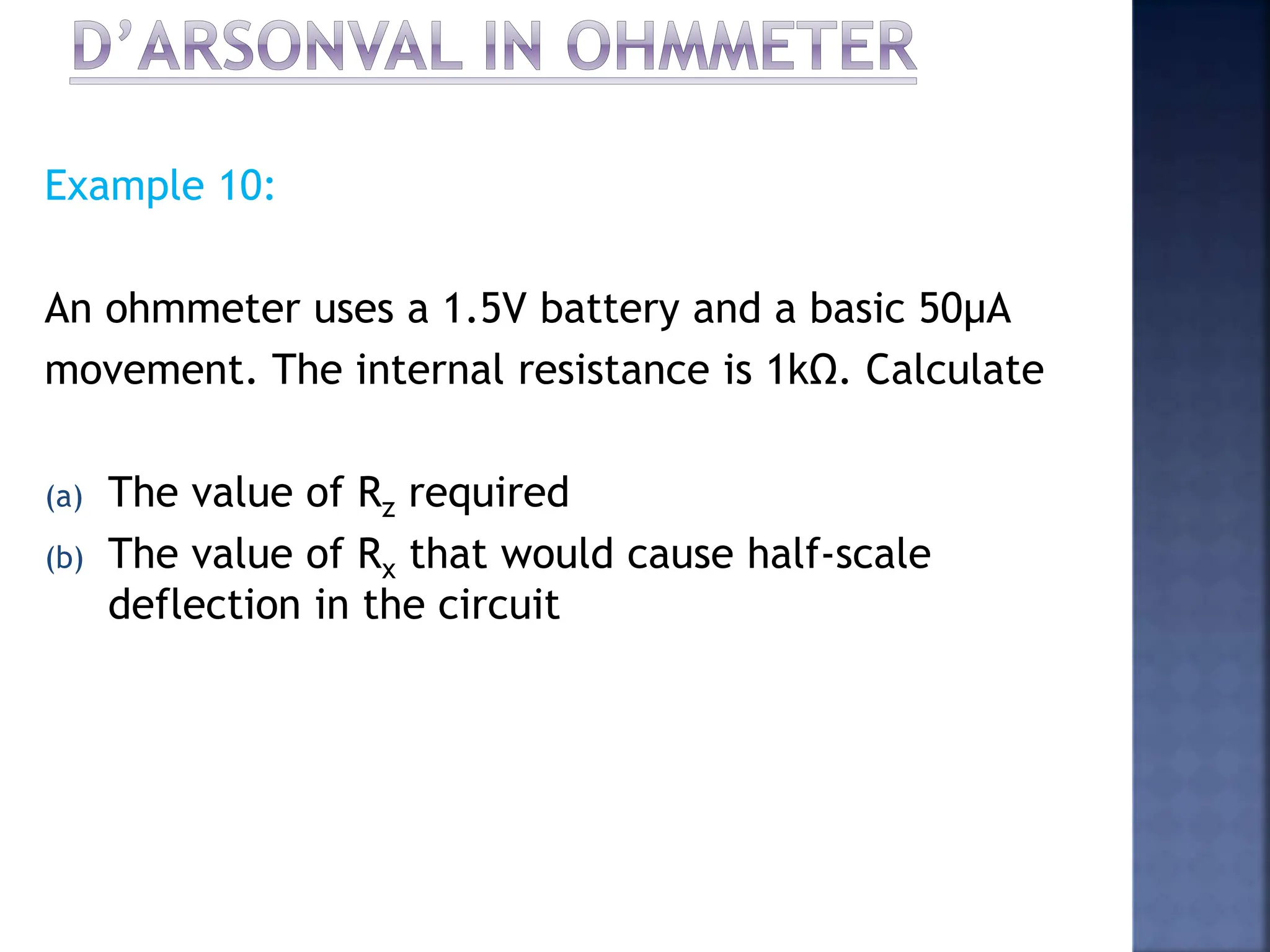 Example 10:
An ohmmeter uses a 1.5V battery and a basic 50μA
movement. The internal resistance is 1kΩ. Calculate
(a) The value of Rz required
(b) The value of Rx that would cause half-scale
deflection in the circuit
 