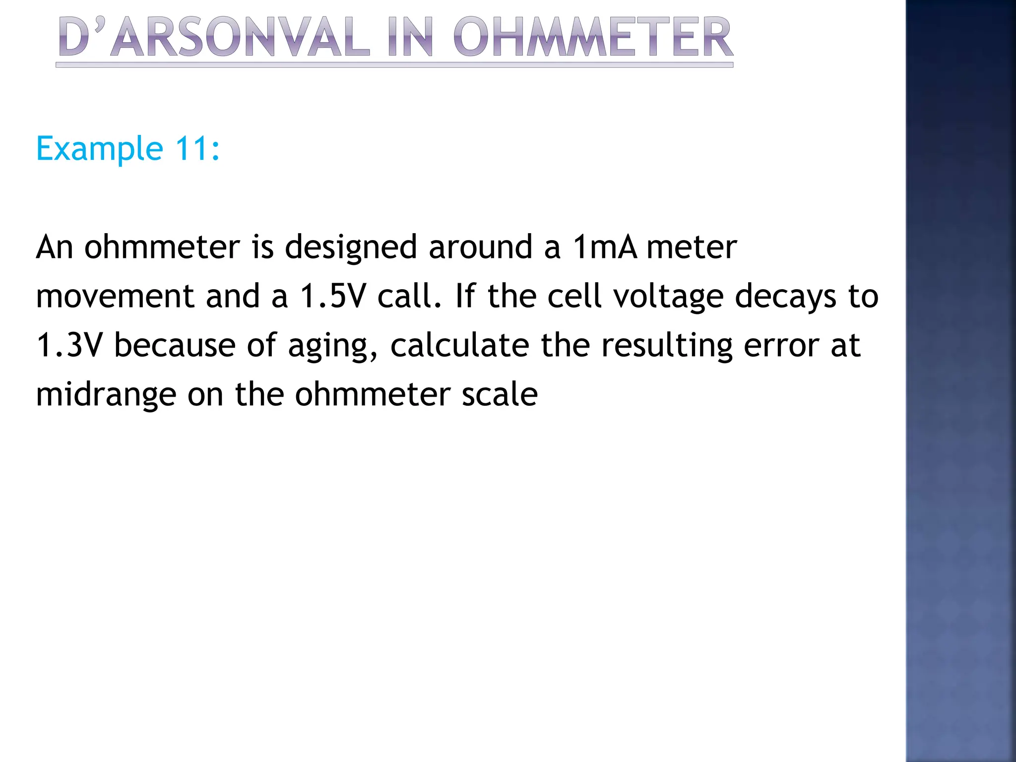 Example 11:
An ohmmeter is designed around a 1mA meter
movement and a 1.5V call. If the cell voltage decays to
1.3V because of aging, calculate the resulting error at
midrange on the ohmmeter scale
 
