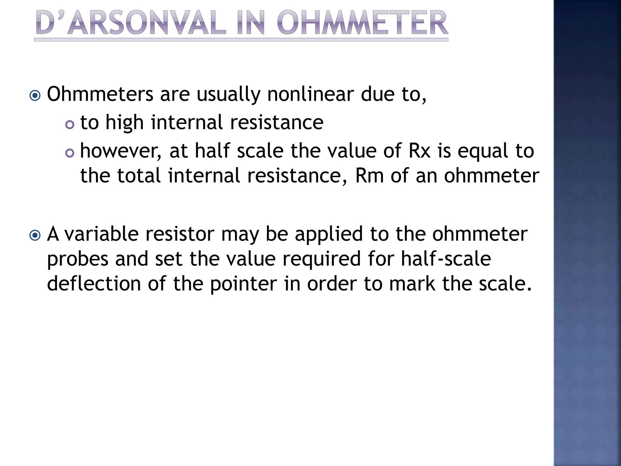  Ohmmeters are usually nonlinear due to,
 to high internal resistance
 however, at half scale the value of Rx is equal to
the total internal resistance, Rm of an ohmmeter
 A variable resistor may be applied to the ohmmeter
probes and set the value required for half-scale
deflection of the pointer in order to mark the scale.
 