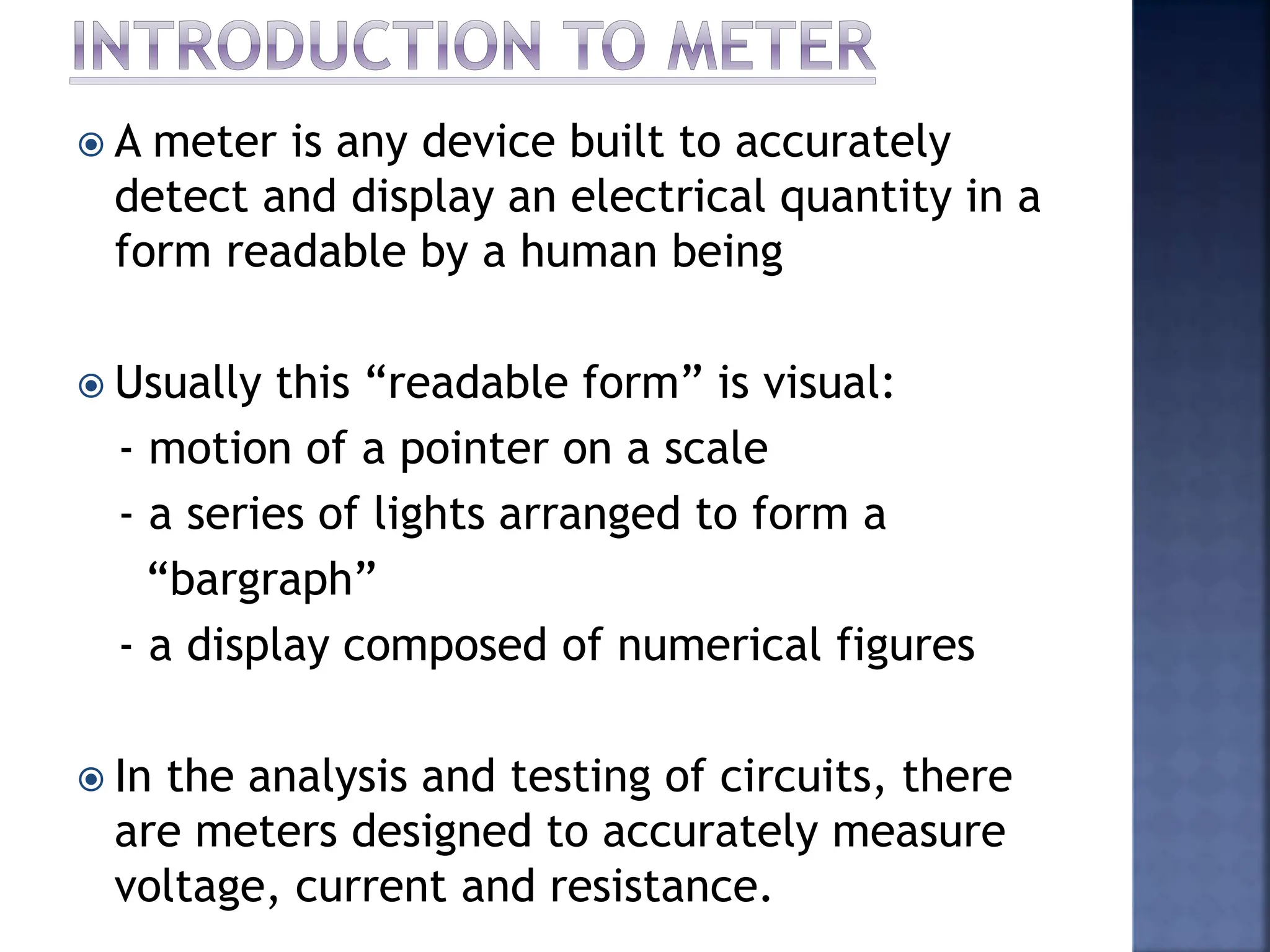 A meter is any device built to accurately
detect and display an electrical quantity in a
form readable by a human being
 Usually this “readable form” is visual:
- motion of a pointer on a scale
- a series of lights arranged to form a
“bargraph”
- a display composed of numerical figures
 In the analysis and testing of circuits, there
are meters designed to accurately measure
voltage, current and resistance.
 