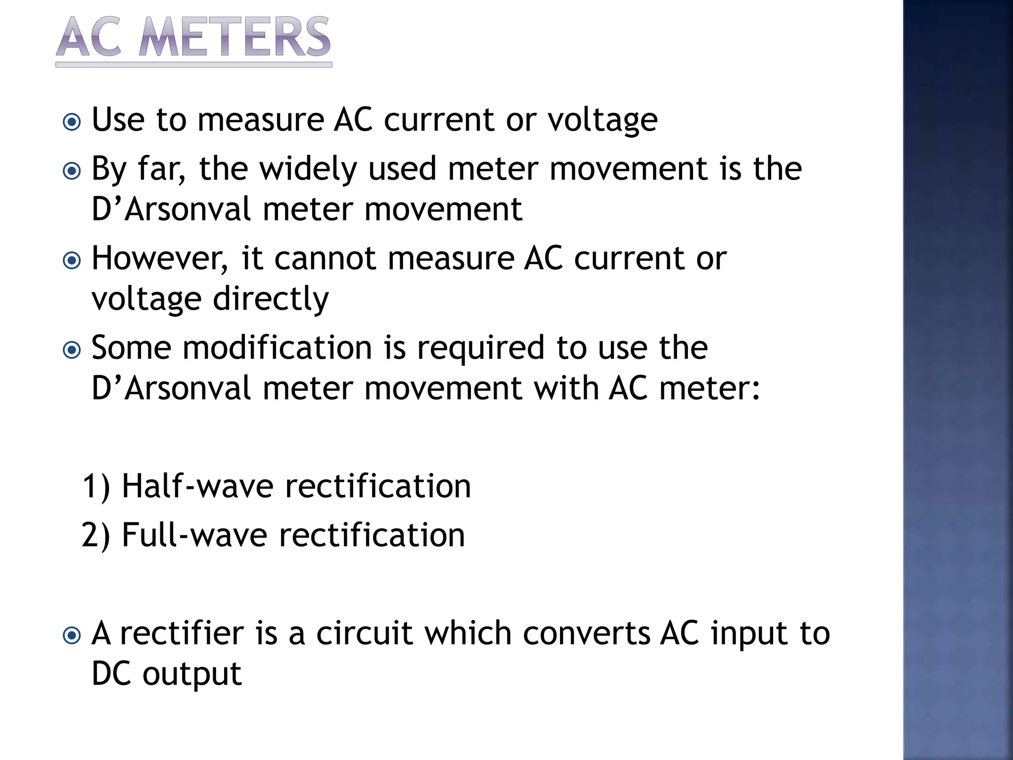 Use to measure AC current or voltage
 By far, the widely used meter movement is the
D’Arsonval meter movement
 However, it cannot measure AC current or
voltage directly
 Some modification is required to use the
D’Arsonval meter movement with AC meter:
1) Half-wave rectification
2) Full-wave rectification
 A rectifier is a circuit which converts AC input to
DC output
 