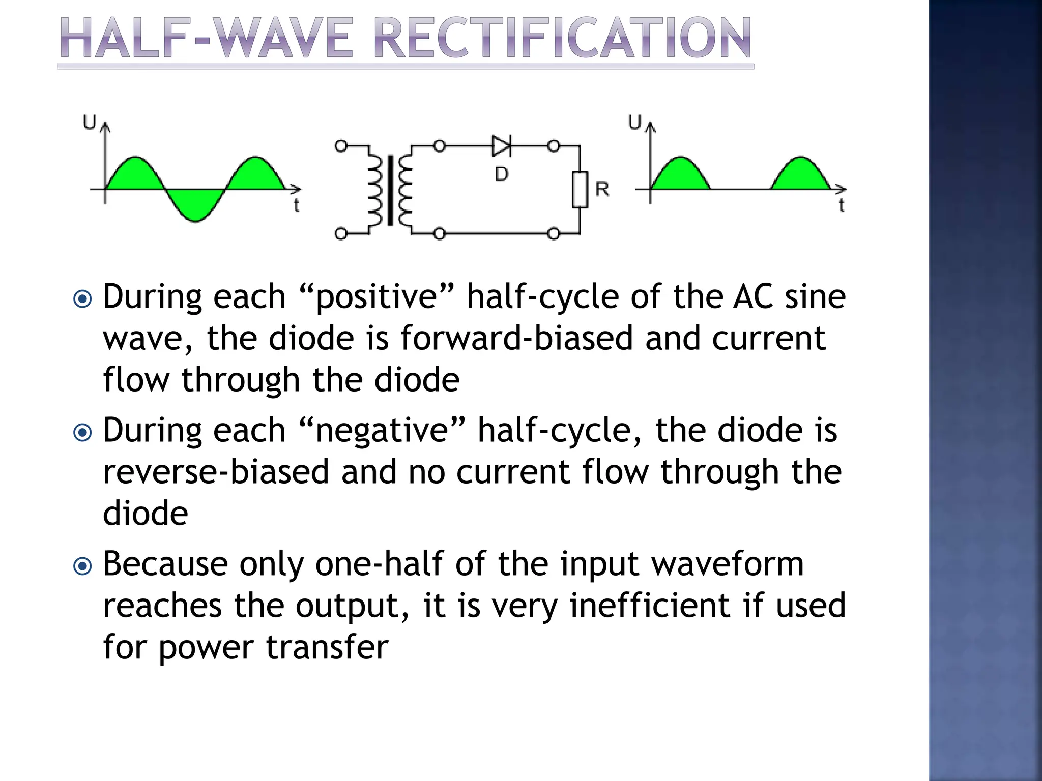  During each “positive” half-cycle of the AC sine
wave, the diode is forward-biased and current
flow through the diode
 During each “negative” half-cycle, the diode is
reverse-biased and no current flow through the
diode
 Because only one-half of the input waveform
reaches the output, it is very inefficient if used
for power transfer
 