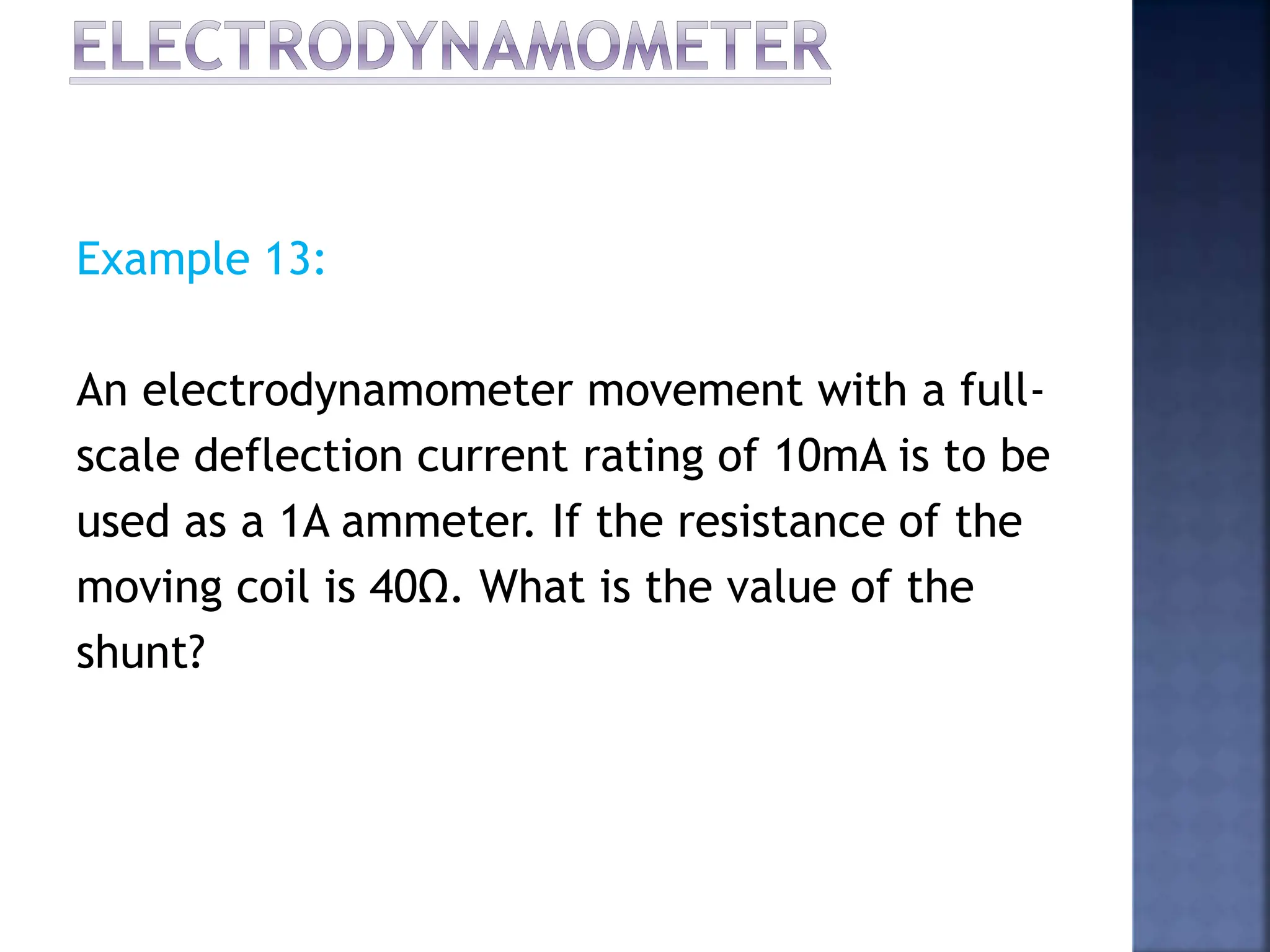 Example 13:
An electrodynamometer movement with a full-
scale deflection current rating of 10mA is to be
used as a 1A ammeter. If the resistance of the
moving coil is 40Ω. What is the value of the
shunt?
 
