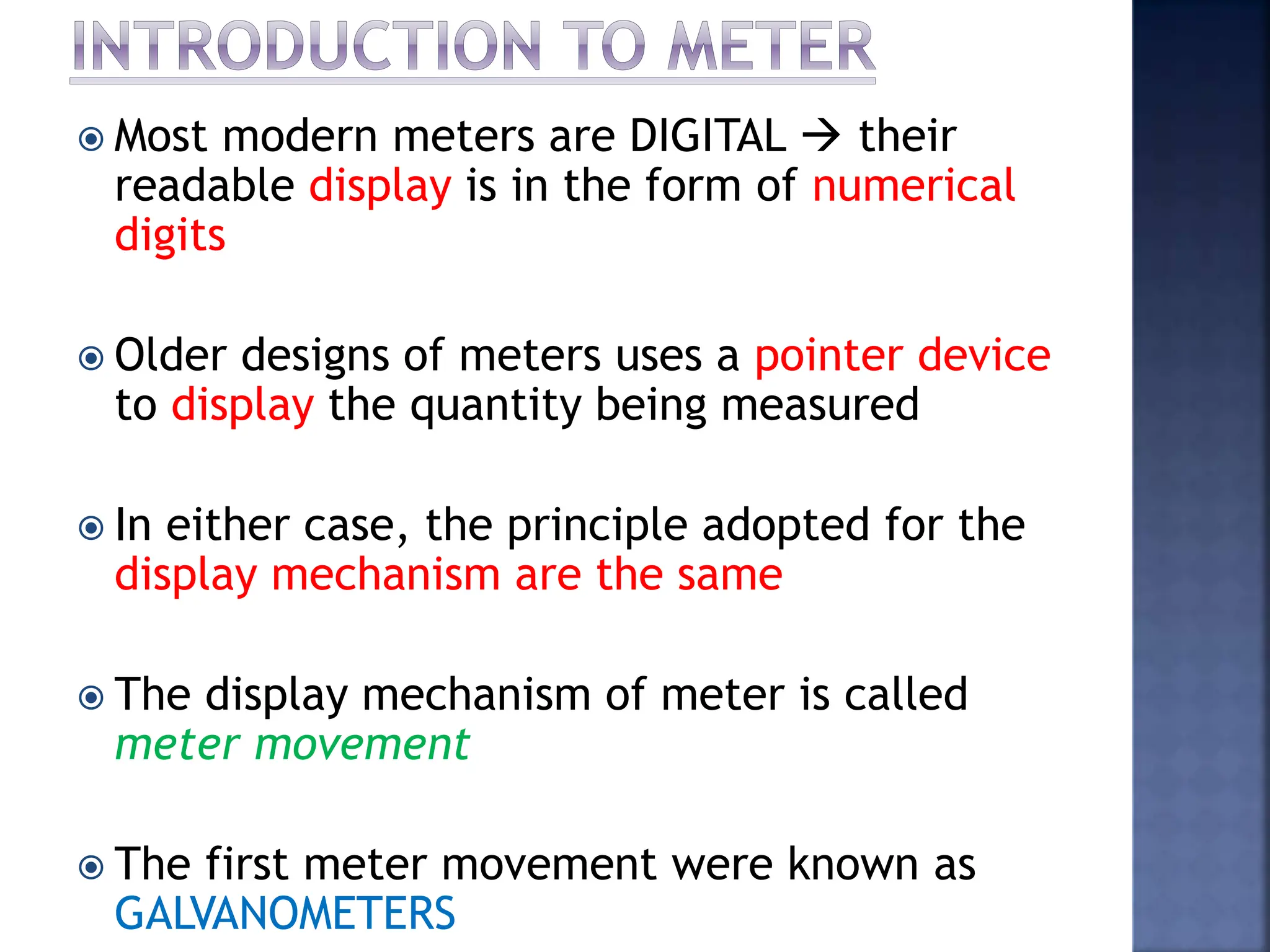  Most modern meters are DIGITAL  their
readable display is in the form of numerical
digits
 Older designs of meters uses a pointer device
to display the quantity being measured
 In either case, the principle adopted for the
display mechanism are the same
 The display mechanism of meter is called
meter movement
 The first meter movement were known as
GALVANOMETERS
 