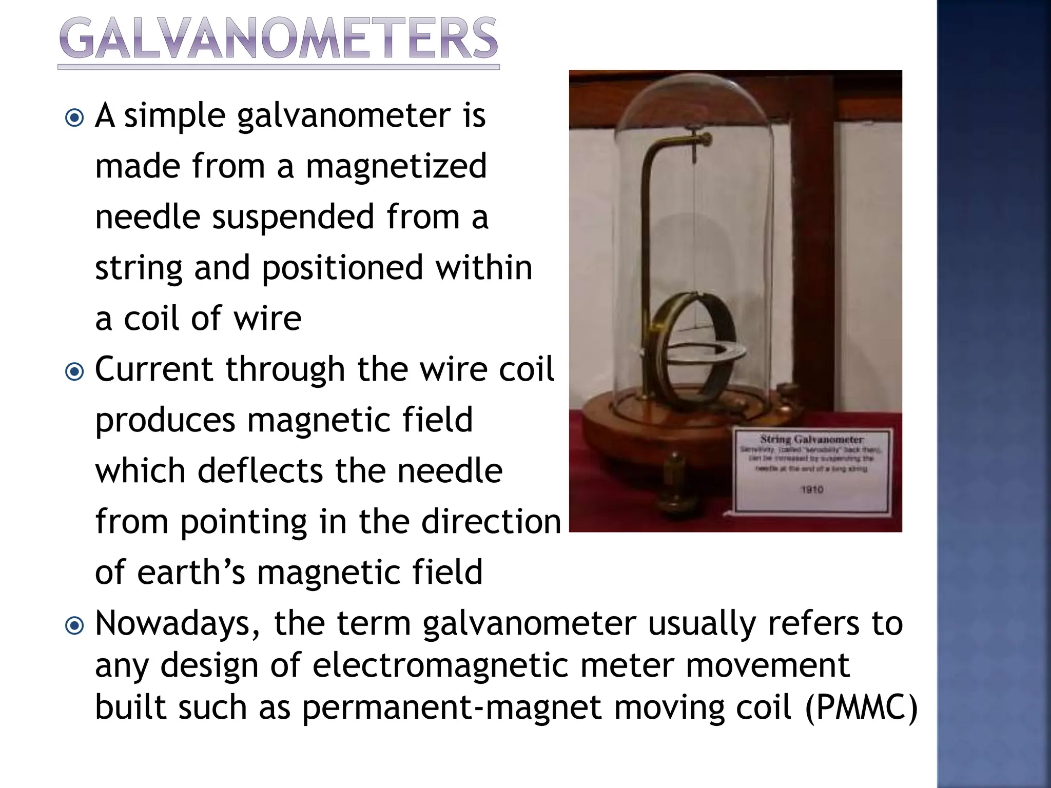  A simple galvanometer is
made from a magnetized
needle suspended from a
string and positioned within
a coil of wire
 Current through the wire coil
produces magnetic field
which deflects the needle
from pointing in the direction
of earth’s magnetic field
 Nowadays, the term galvanometer usually refers to
any design of electromagnetic meter movement
built such as permanent-magnet moving coil (PMMC)
 
