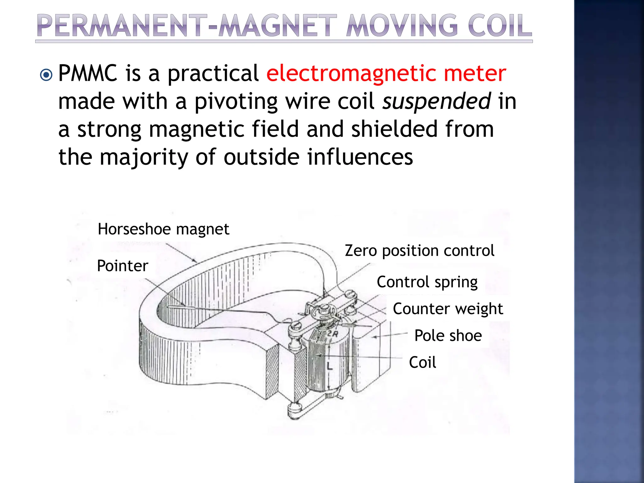  PMMC is a practical electromagnetic meter
made with a pivoting wire coil suspended in
a strong magnetic field and shielded from
the majority of outside influences
Horseshoe magnet
Pointer
Zero position control
Control spring
Counter weight
Pole shoe
Coil
 