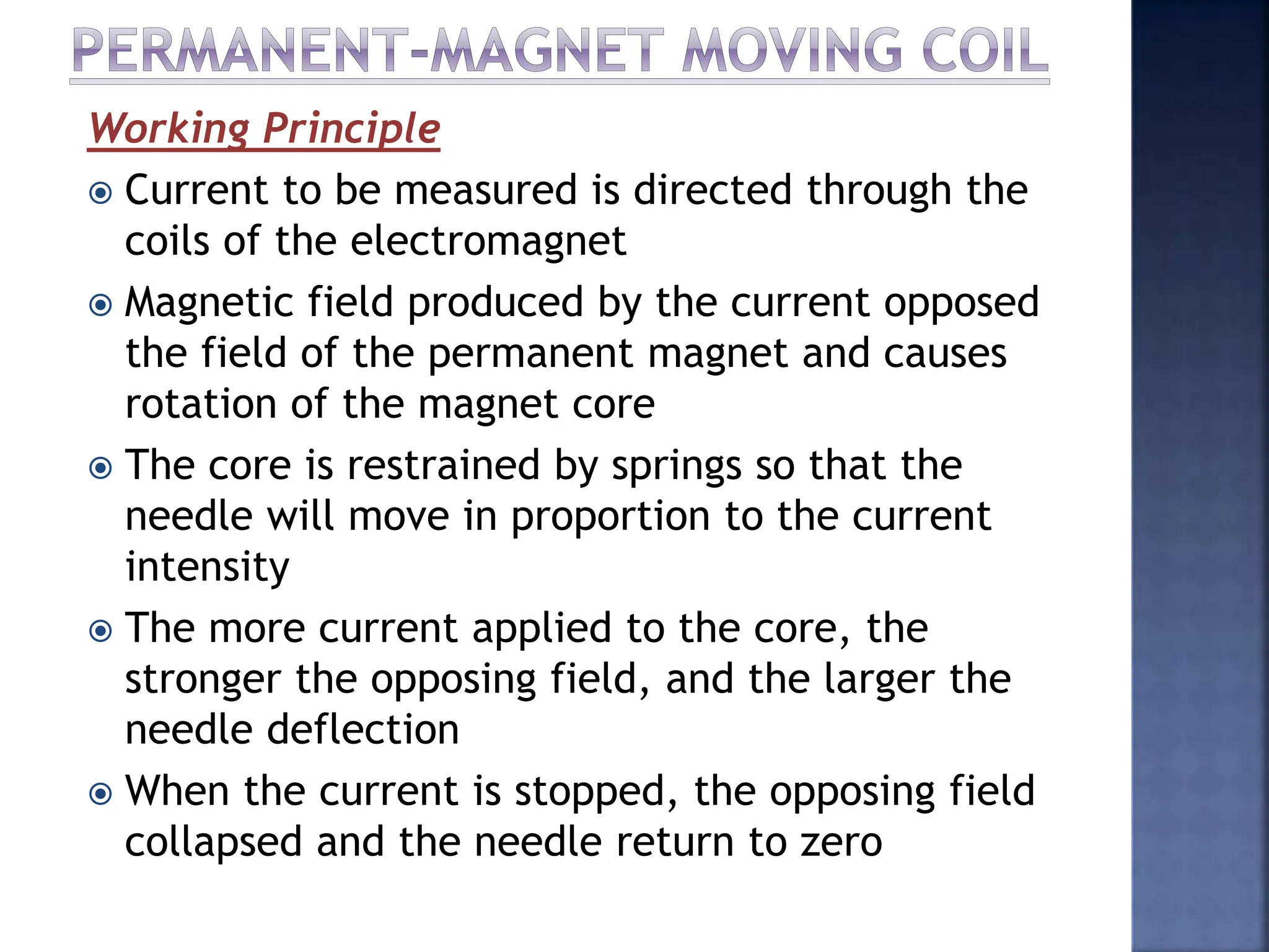 Working Principle
 Current to be measured is directed through the
coils of the electromagnet
 Magnetic field produced by the current opposed
the field of the permanent magnet and causes
rotation of the magnet core
 The core is restrained by springs so that the
needle will move in proportion to the current
intensity
 The more current applied to the core, the
stronger the opposing field, and the larger the
needle deflection
 When the current is stopped, the opposing field
collapsed and the needle return to zero
 