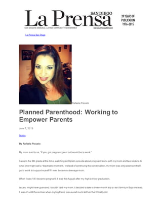 La Prensa San Diego
Rafaela Frausto
Planned Parenthood: Working to
Empower Parents
June 7, 2013
Stories
By Rafaela Frausto
My mom said to us,“If you got pregnant,your butt would be to work.”
I was in the 6th grade at the time,watching an Oprah episode aboutpregnantteens with mymom and two sisters.In
what one mightcall a “teachable moment,” instead ofcontinuing the conversation,mymom was onlyadamantthat I
go to work to supportmyselfif I ever became a teenage mom.
When I was 18 I became pregnant.It was the August after my high school graduation.
As you mighthave guessed,I couldn’ttell my mom.I decided to take a three-month trip to visit family in Baja instead.
It wasn’tuntil December when myboyfriend pressured me to tell her that I finally did.
 