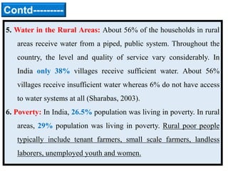 5. Water in the Rural Areas: About 56% of the households in rural
areas receive water from a piped, public system. Throughout the
country, the level and quality of service vary considerably. In
India only 38% villages receive sufficient water. About 56%
villages receive insufficient water whereas 6% do not have access
to water systems at all (Sharabas, 2003).
6. Poverty: In India, 26.5% population was living in poverty. In rural
areas, 29% population was living in poverty. Rural poor people
typically include tenant farmers, small scale farmers, landless
laborers, unemployed youth and women.
Contd---------
 