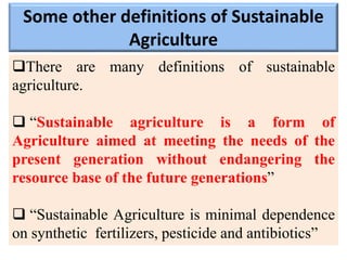 Some other definitions of Sustainable
Agriculture
There are many definitions of sustainable
agriculture.
 “Sustainable agriculture is a form of
Agriculture aimed at meeting the needs of the
present generation without endangering the
resource base of the future generations”
 “Sustainable Agriculture is minimal dependence
on synthetic fertilizers, pesticide and antibiotics”
 