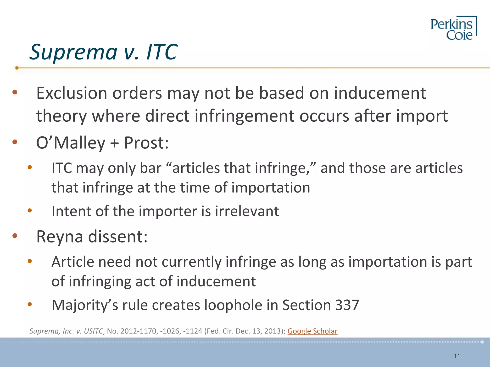Suprema v. ITC
• Exclusion orders may not be based on inducement
theory where direct infringement occurs after import
• O’Malley + Prost:
• ITC may only bar “articles that infringe,” and those are articles
that infringe at the time of importation
• Intent of the importer is irrelevant
• Reyna dissent:
• Article need not currently infringe as long as importation is part
of infringing act of inducement
• Majority’s rule creates loophole in Section 337
Suprema, Inc. v. USITC, No. 2012-1170, -1026, -1124 (Fed. Cir. Dec. 13, 2013); Google Scholar
11
 