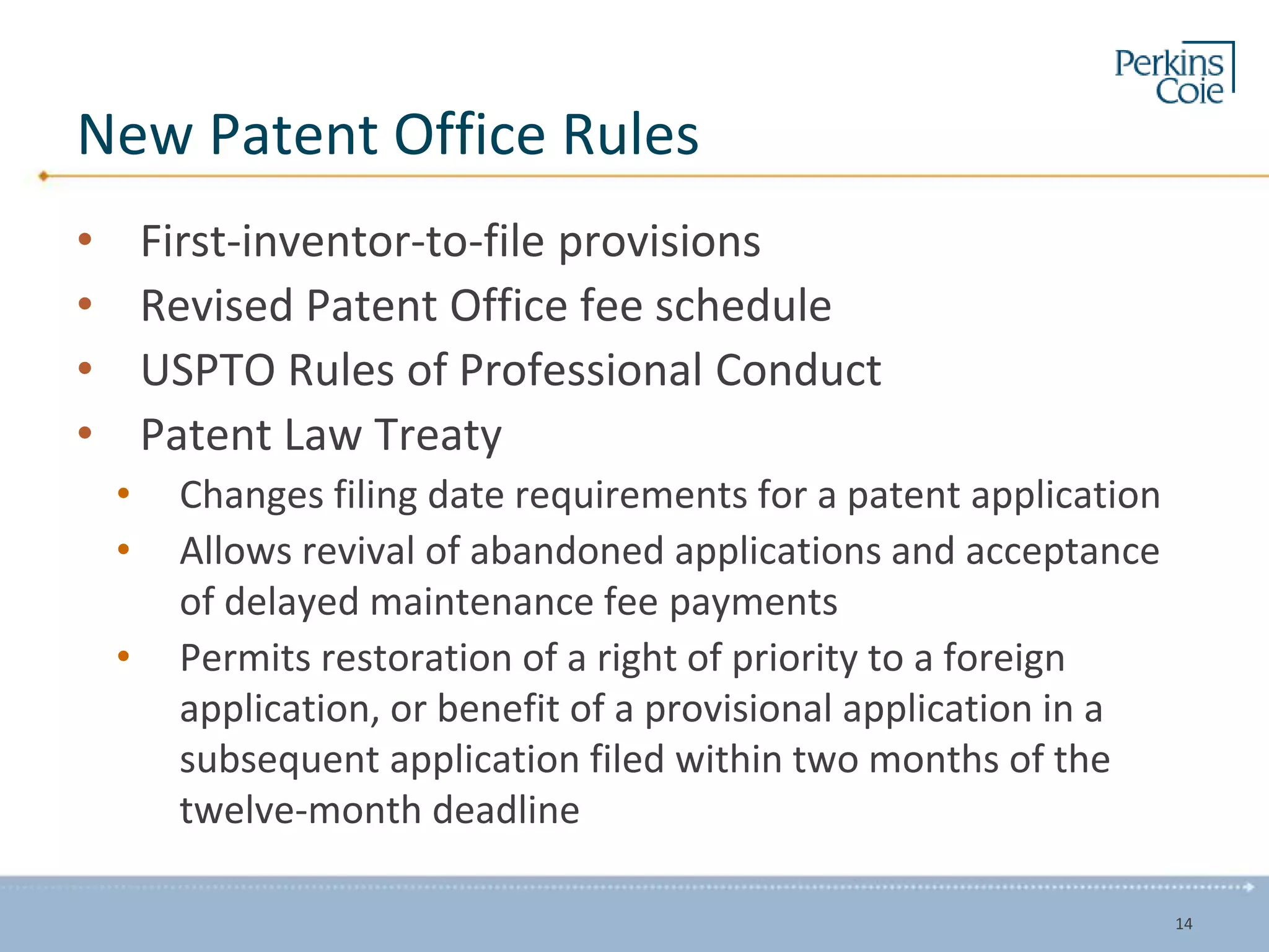 New Patent Office Rules
• First-inventor-to-file provisions
• Revised Patent Office fee schedule
• USPTO Rules of Professional Conduct
• Patent Law Treaty
• Changes filing date requirements for a patent application
• Allows revival of abandoned applications and acceptance
of delayed maintenance fee payments
• Permits restoration of a right of priority to a foreign
application, or benefit of a provisional application in a
subsequent application filed within two months of the
twelve-month deadline
14
 