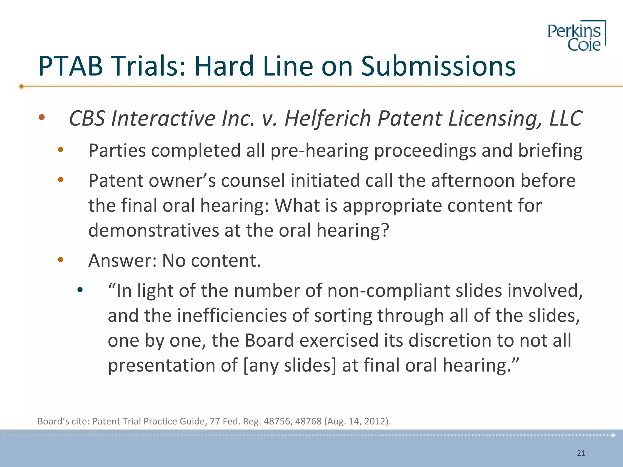 PTAB Trials: Hard Line on Submissions
• CBS Interactive Inc. v. Helferich Patent Licensing, LLC
• Parties completed all pre-hearing proceedings and briefing
• Patent owner’s counsel initiated call the afternoon before
the final oral hearing: What is appropriate content for
demonstratives at the oral hearing?
• Answer: No content.
• “In light of the number of non-compliant slides involved,
and the inefficiencies of sorting through all of the slides,
one by one, the Board exercised its discretion to not all
presentation of [any slides] at final oral hearing.”
Board’s cite: Patent Trial Practice Guide, 77 Fed. Reg. 48756, 48768 (Aug. 14, 2012).
21
 
