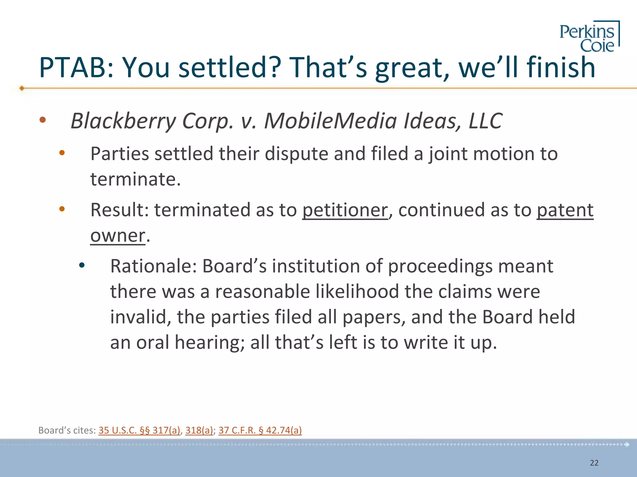 PTAB: You settled? That’s great, we’ll finish
• Blackberry Corp. v. MobileMedia Ideas, LLC
• Parties settled their dispute and filed a joint motion to
terminate.
• Result: terminated as to petitioner, continued as to patent
owner.
• Rationale: Board’s institution of proceedings meant
there was a reasonable likelihood the claims were
invalid, the parties filed all papers, and the Board held
an oral hearing; all that’s left is to write it up.
Board’s cites: 35 U.S.C. §§ 317(a), 318(a); 37 C.F.R. § 42.74(a)
22
 