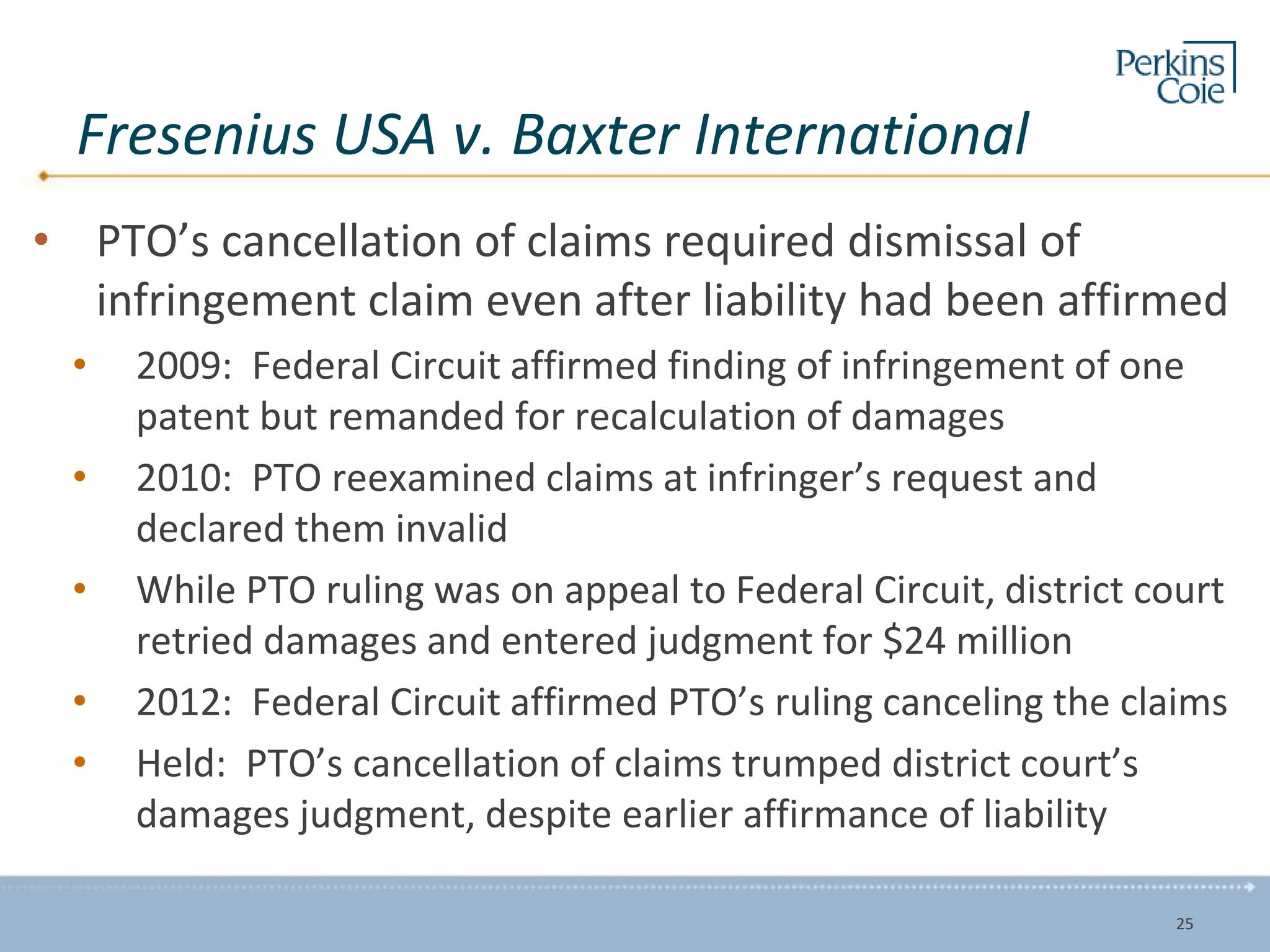 Fresenius USA v. Baxter International
• PTO’s cancellation of claims required dismissal of
infringement claim even after liability had been affirmed
• 2009: Federal Circuit affirmed finding of infringement of one
patent but remanded for recalculation of damages
• 2010: PTO reexamined claims at infringer’s request and
declared them invalid
• While PTO ruling was on appeal to Federal Circuit, district court
retried damages and entered judgment for $24 million
• 2012: Federal Circuit affirmed PTO’s ruling canceling the claims
• Held: PTO’s cancellation of claims trumped district court’s
damages judgment, despite earlier affirmance of liability
25
 