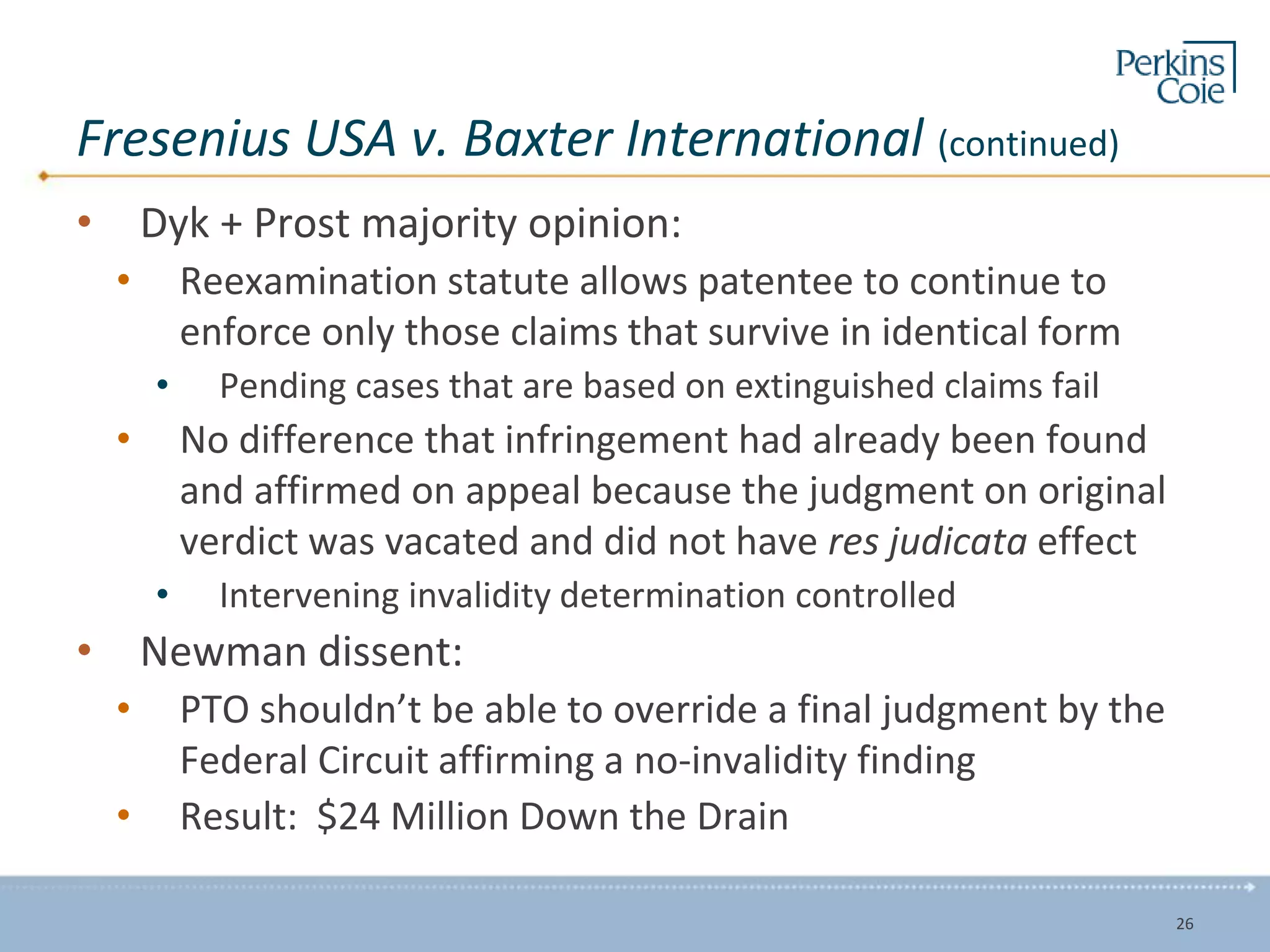 Fresenius USA v. Baxter International (continued)
• Dyk + Prost majority opinion:
• Reexamination statute allows patentee to continue to
enforce only those claims that survive in identical form
• Pending cases that are based on extinguished claims fail
• No difference that infringement had already been found
and affirmed on appeal because the judgment on original
verdict was vacated and did not have res judicata effect
• Intervening invalidity determination controlled
• Newman dissent:
• PTO shouldn’t be able to override a final judgment by the
Federal Circuit affirming a no-invalidity finding
• Result: $24 Million Down the Drain
26
 