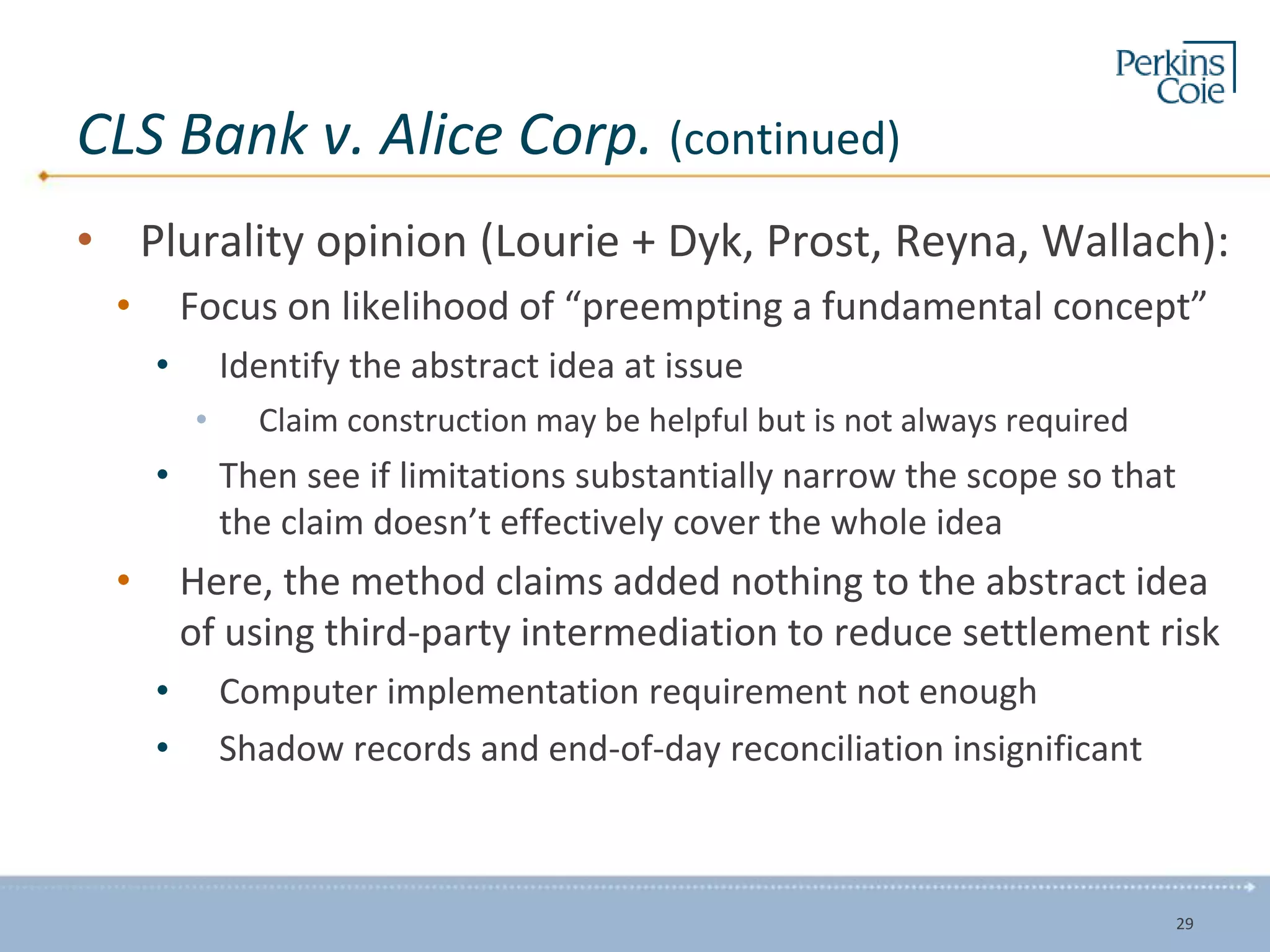 CLS Bank v. Alice Corp. (continued)
• Plurality opinion (Lourie + Dyk, Prost, Reyna, Wallach):
• Focus on likelihood of “preempting a fundamental concept”
• Identify the abstract idea at issue
• Claim construction may be helpful but is not always required
• Then see if limitations substantially narrow the scope so that
the claim doesn’t effectively cover the whole idea
• Here, the method claims added nothing to the abstract idea
of using third-party intermediation to reduce settlement risk
• Computer implementation requirement not enough
• Shadow records and end-of-day reconciliation insignificant
29
 