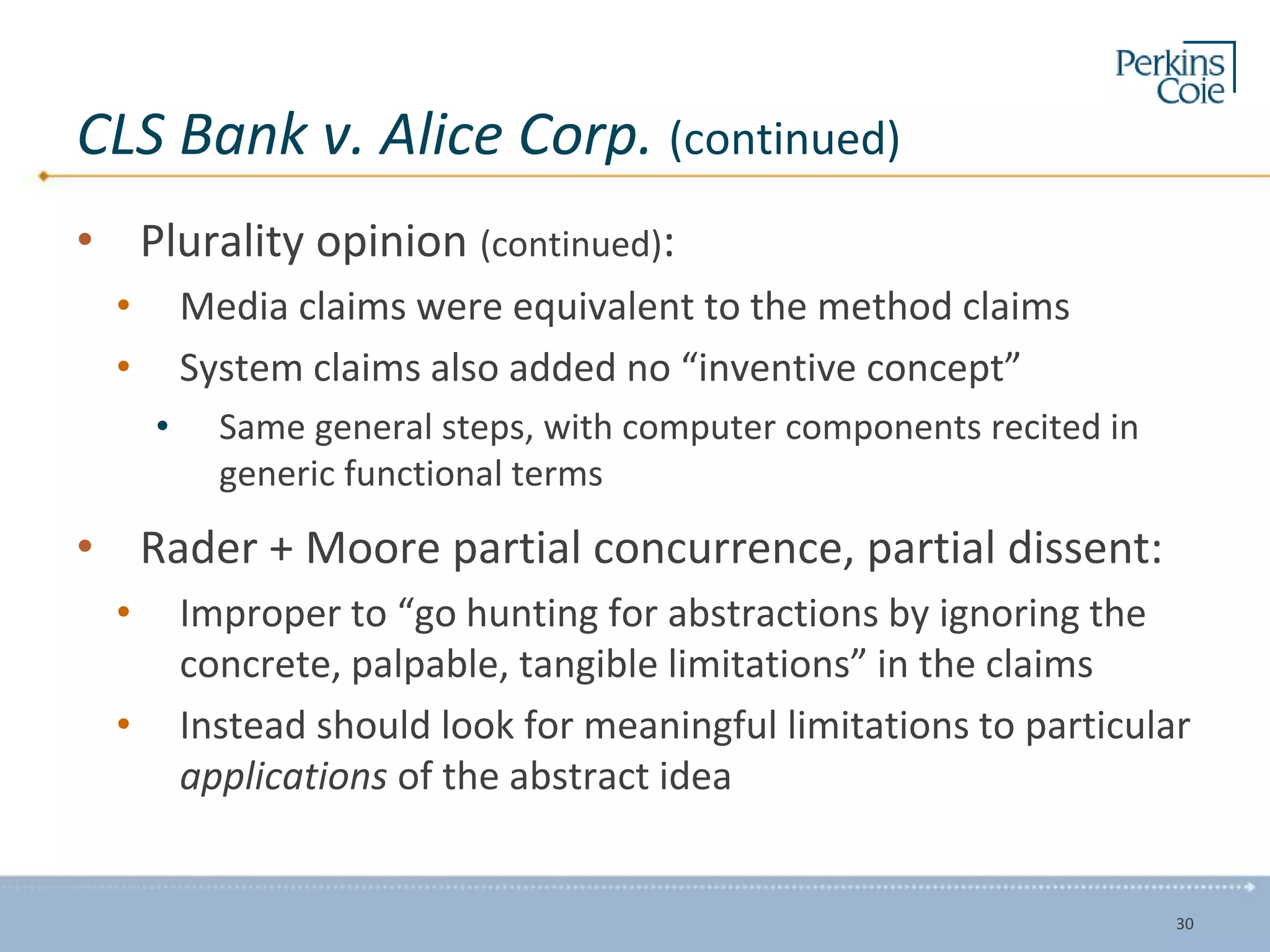 CLS Bank v. Alice Corp. (continued)
• Plurality opinion (continued):
• Media claims were equivalent to the method claims
• System claims also added no “inventive concept”
• Same general steps, with computer components recited in
generic functional terms
• Rader + Moore partial concurrence, partial dissent:
• Improper to “go hunting for abstractions by ignoring the
concrete, palpable, tangible limitations” in the claims
• Instead should look for meaningful limitations to particular
applications of the abstract idea
30
 