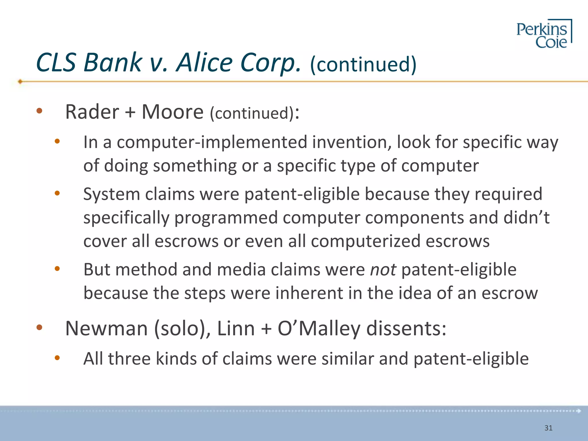 CLS Bank v. Alice Corp. (continued)
• Rader + Moore (continued):
• In a computer-implemented invention, look for specific way
of doing something or a specific type of computer
• System claims were patent-eligible because they required
specifically programmed computer components and didn’t
cover all escrows or even all computerized escrows
• But method and media claims were not patent-eligible
because the steps were inherent in the idea of an escrow
• Newman (solo), Linn + O’Malley dissents:
• All three kinds of claims were similar and patent-eligible
31
 