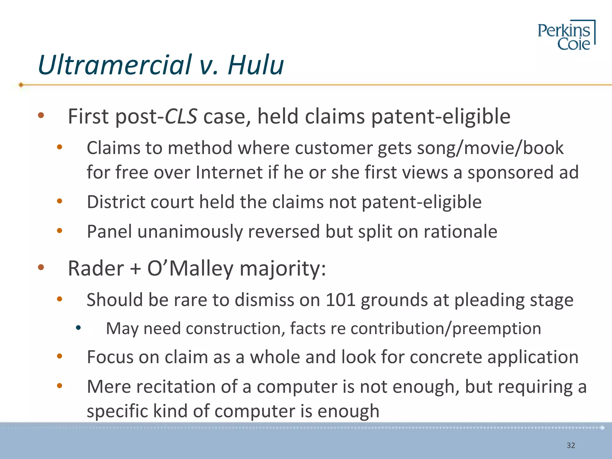 Ultramercial v. Hulu
• First post-CLS case, held claims patent-eligible
• Claims to method where customer gets song/movie/book
for free over Internet if he or she first views a sponsored ad
• District court held the claims not patent-eligible
• Panel unanimously reversed but split on rationale
• Rader + O’Malley majority:
• Should be rare to dismiss on 101 grounds at pleading stage
• May need construction, facts re contribution/preemption
• Focus on claim as a whole and look for concrete application
• Mere recitation of a computer is not enough, but requiring a
specific kind of computer is enough
32
 