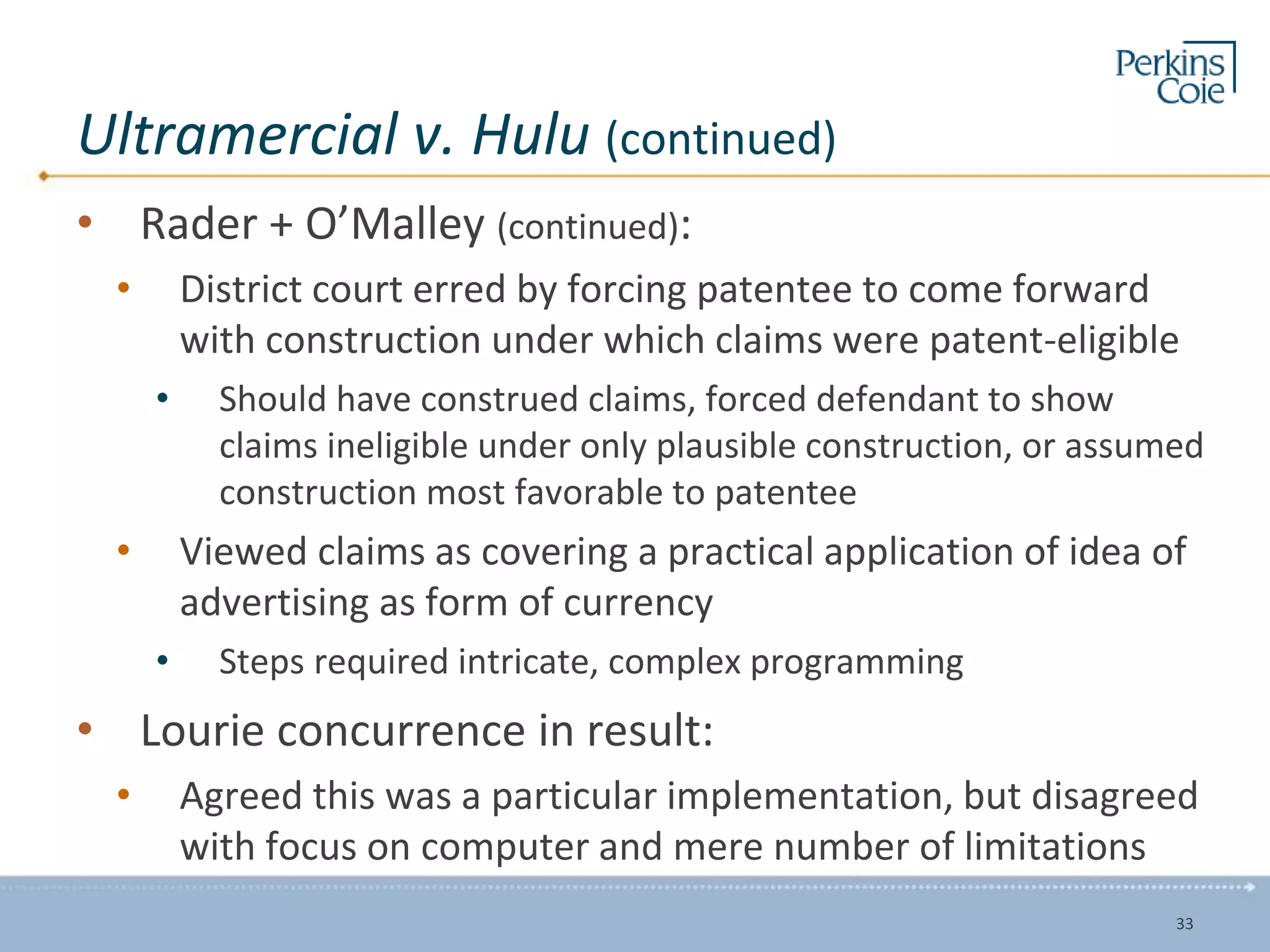Ultramercial v. Hulu (continued)
• Rader + O’Malley (continued):
• District court erred by forcing patentee to come forward
with construction under which claims were patent-eligible
• Should have construed claims, forced defendant to show
claims ineligible under only plausible construction, or assumed
construction most favorable to patentee
• Viewed claims as covering a practical application of idea of
advertising as form of currency
• Steps required intricate, complex programming
• Lourie concurrence in result:
• Agreed this was a particular implementation, but disagreed
with focus on computer and mere number of limitations
33
 