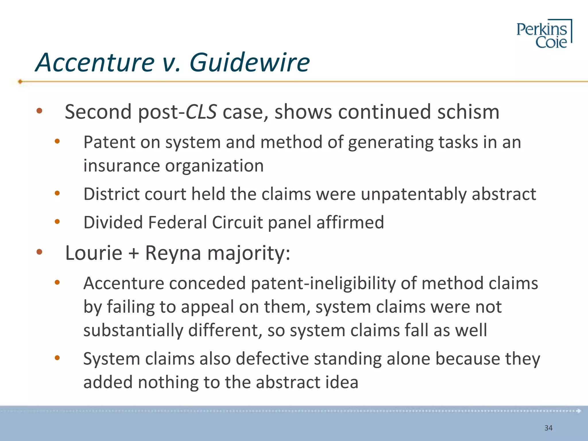 Accenture v. Guidewire
• Second post-CLS case, shows continued schism
• Patent on system and method of generating tasks in an
insurance organization
• District court held the claims were unpatentably abstract
• Divided Federal Circuit panel affirmed
• Lourie + Reyna majority:
• Accenture conceded patent-ineligibility of method claims
by failing to appeal on them, system claims were not
substantially different, so system claims fall as well
• System claims also defective standing alone because they
added nothing to the abstract idea
34
 