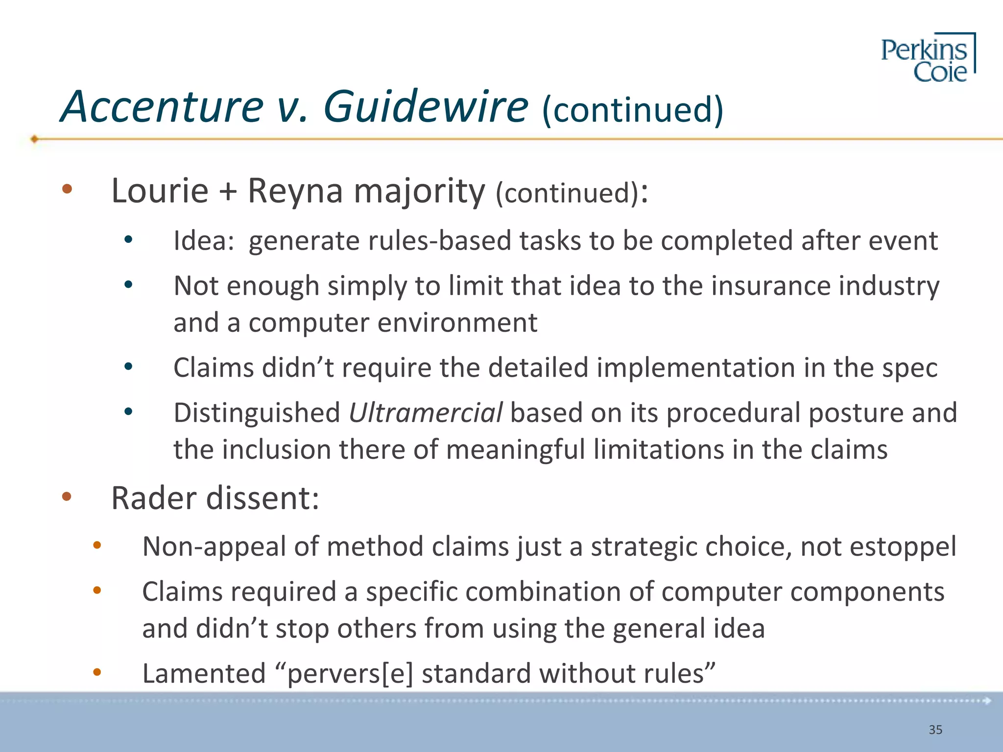 Accenture v. Guidewire (continued)
• Lourie + Reyna majority (continued):
• Idea: generate rules-based tasks to be completed after event
• Not enough simply to limit that idea to the insurance industry
and a computer environment
• Claims didn’t require the detailed implementation in the spec
• Distinguished Ultramercial based on its procedural posture and
the inclusion there of meaningful limitations in the claims
• Rader dissent:
• Non-appeal of method claims just a strategic choice, not estoppel
• Claims required a specific combination of computer components
and didn’t stop others from using the general idea
• Lamented “pervers[e] standard without rules”
35
 