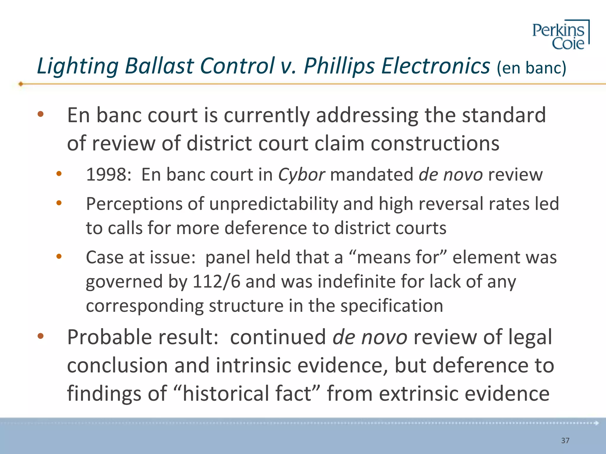 Lighting Ballast Control v. Phillips Electronics (en banc)
• En banc court is currently addressing the standard
of review of district court claim constructions
• 1998: En banc court in Cybor mandated de novo review
• Perceptions of unpredictability and high reversal rates led
to calls for more deference to district courts
• Case at issue: panel held that a “means for” element was
governed by 112/6 and was indefinite for lack of any
corresponding structure in the specification
• Probable result: continued de novo review of legal
conclusion and intrinsic evidence, but deference to
findings of “historical fact” from extrinsic evidence
37
 