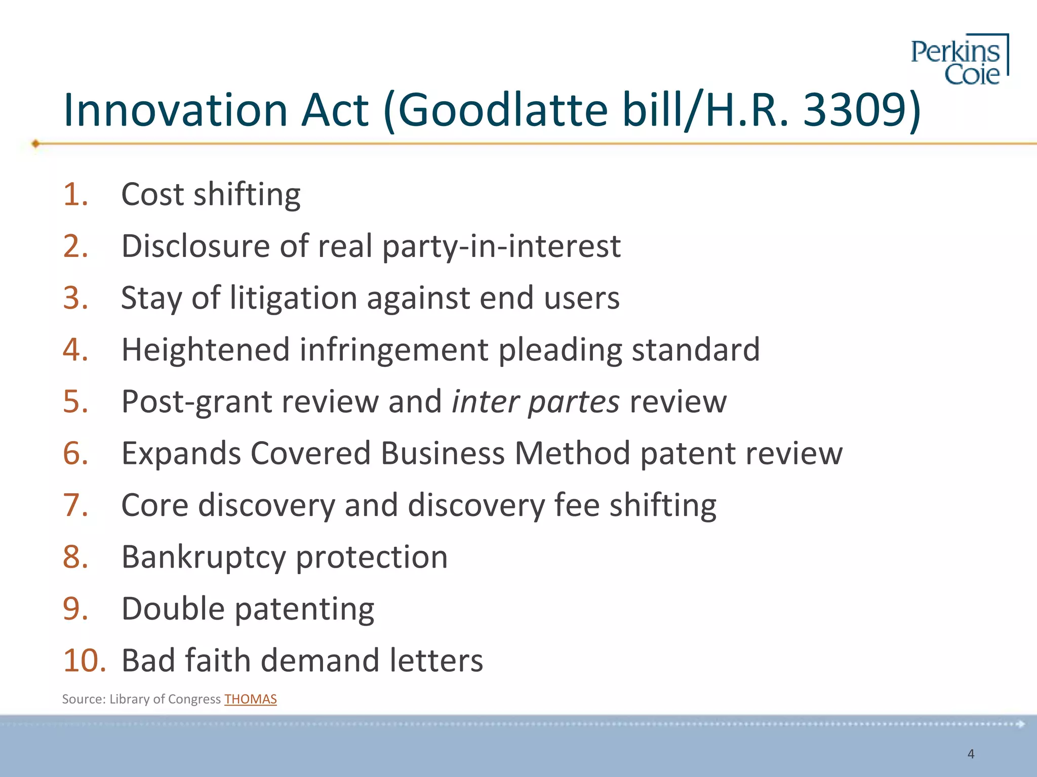 Innovation Act (Goodlatte bill/H.R. 3309)
1. Cost shifting
2. Disclosure of real party-in-interest
3. Stay of litigation against end users
4. Heightened infringement pleading standard
5. Post-grant review and inter partes review
6. Expands Covered Business Method patent review
7. Core discovery and discovery fee shifting
8. Bankruptcy protection
9. Double patenting
10. Bad faith demand letters
Source: Library of Congress THOMAS
4
 