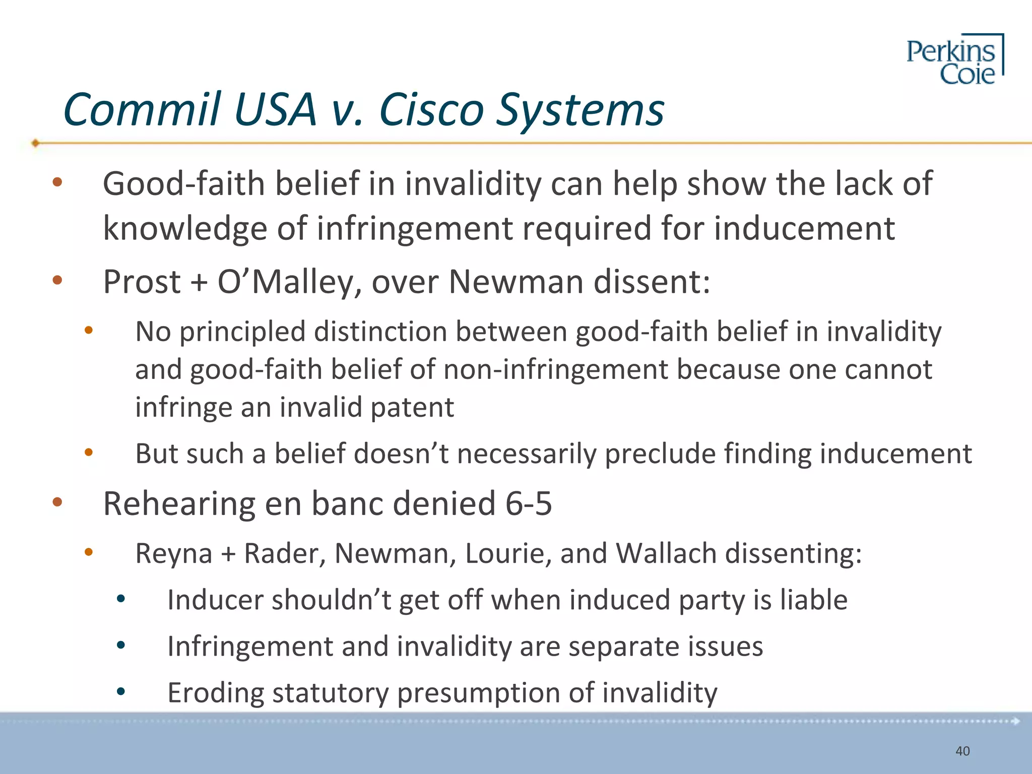 Commil USA v. Cisco Systems
• Good-faith belief in invalidity can help show the lack of
knowledge of infringement required for inducement
• Prost + O’Malley, over Newman dissent:
• No principled distinction between good-faith belief in invalidity
and good-faith belief of non-infringement because one cannot
infringe an invalid patent
• But such a belief doesn’t necessarily preclude finding inducement
• Rehearing en banc denied 6-5
• Reyna + Rader, Newman, Lourie, and Wallach dissenting:
• Inducer shouldn’t get off when induced party is liable
• Infringement and invalidity are separate issues
• Eroding statutory presumption of invalidity
40
 