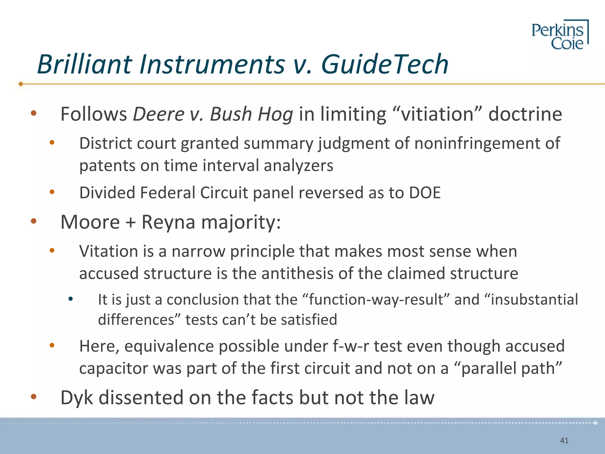 Brilliant Instruments v. GuideTech
• Follows Deere v. Bush Hog in limiting “vitiation” doctrine
• District court granted summary judgment of noninfringement of
patents on time interval analyzers
• Divided Federal Circuit panel reversed as to DOE
• Moore + Reyna majority:
• Vitation is a narrow principle that makes most sense when
accused structure is the antithesis of the claimed structure
• It is just a conclusion that the “function-way-result” and “insubstantial
differences” tests can’t be satisfied
• Here, equivalence possible under f-w-r test even though accused
capacitor was part of the first circuit and not on a “parallel path”
• Dyk dissented on the facts but not the law
41
 