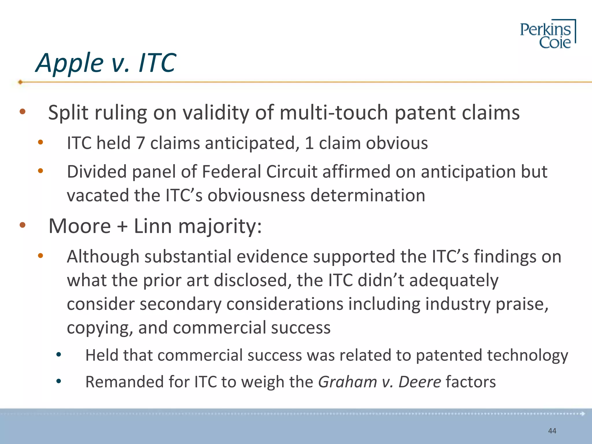 Apple v. ITC
• Split ruling on validity of multi-touch patent claims
• ITC held 7 claims anticipated, 1 claim obvious
• Divided panel of Federal Circuit affirmed on anticipation but
vacated the ITC’s obviousness determination
• Moore + Linn majority:
• Although substantial evidence supported the ITC’s findings on
what the prior art disclosed, the ITC didn’t adequately
consider secondary considerations including industry praise,
copying, and commercial success
• Held that commercial success was related to patented technology
• Remanded for ITC to weigh the Graham v. Deere factors
44
 