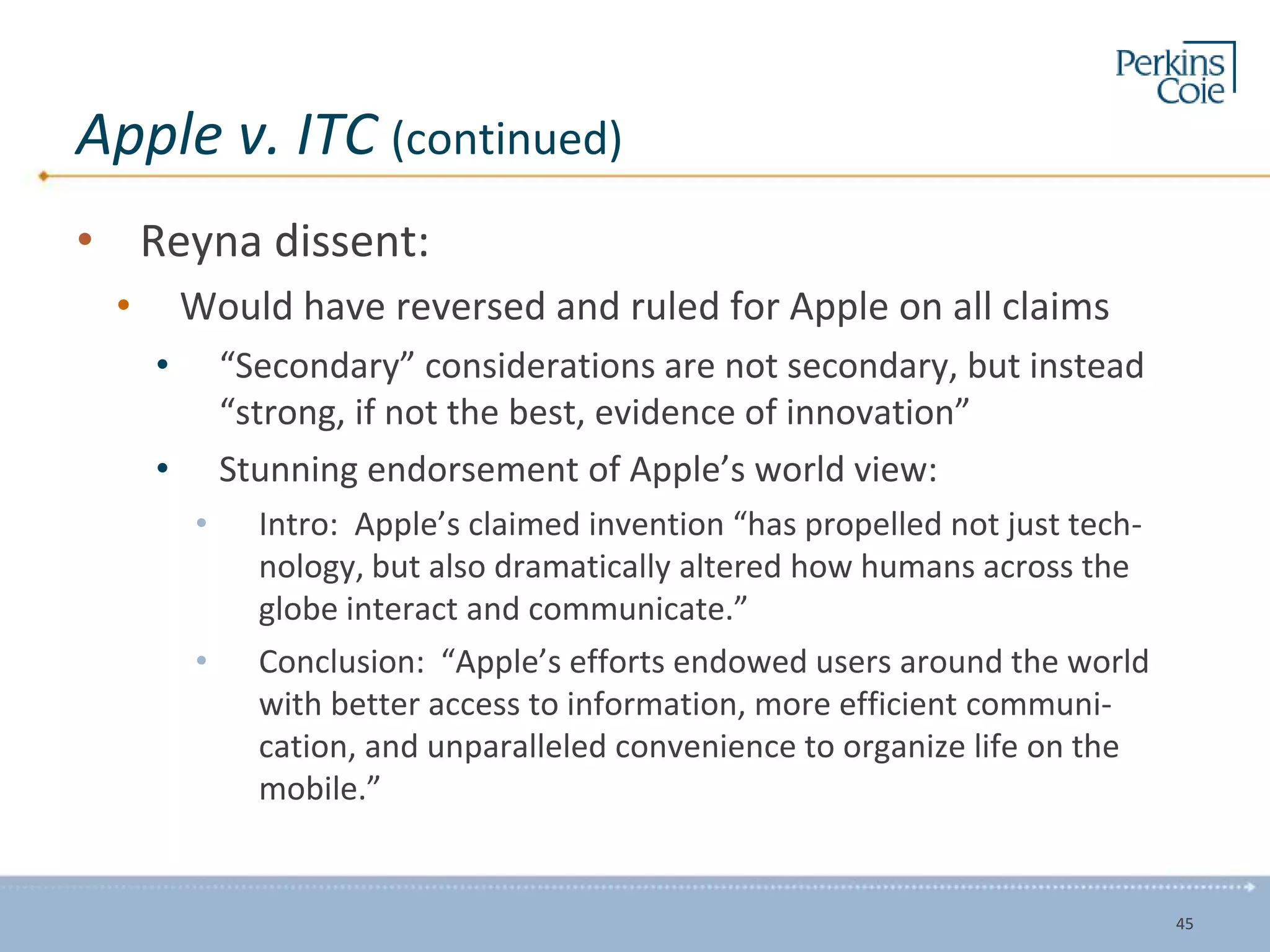 Apple v. ITC (continued)
• Reyna dissent:
• Would have reversed and ruled for Apple on all claims
• “Secondary” considerations are not secondary, but instead
“strong, if not the best, evidence of innovation”
• Stunning endorsement of Apple’s world view:
• Intro: Apple’s claimed invention “has propelled not just tech-
nology, but also dramatically altered how humans across the
globe interact and communicate.”
• Conclusion: “Apple’s efforts endowed users around the world
with better access to information, more efficient communi-
cation, and unparalleled convenience to organize life on the
mobile.”
45
 