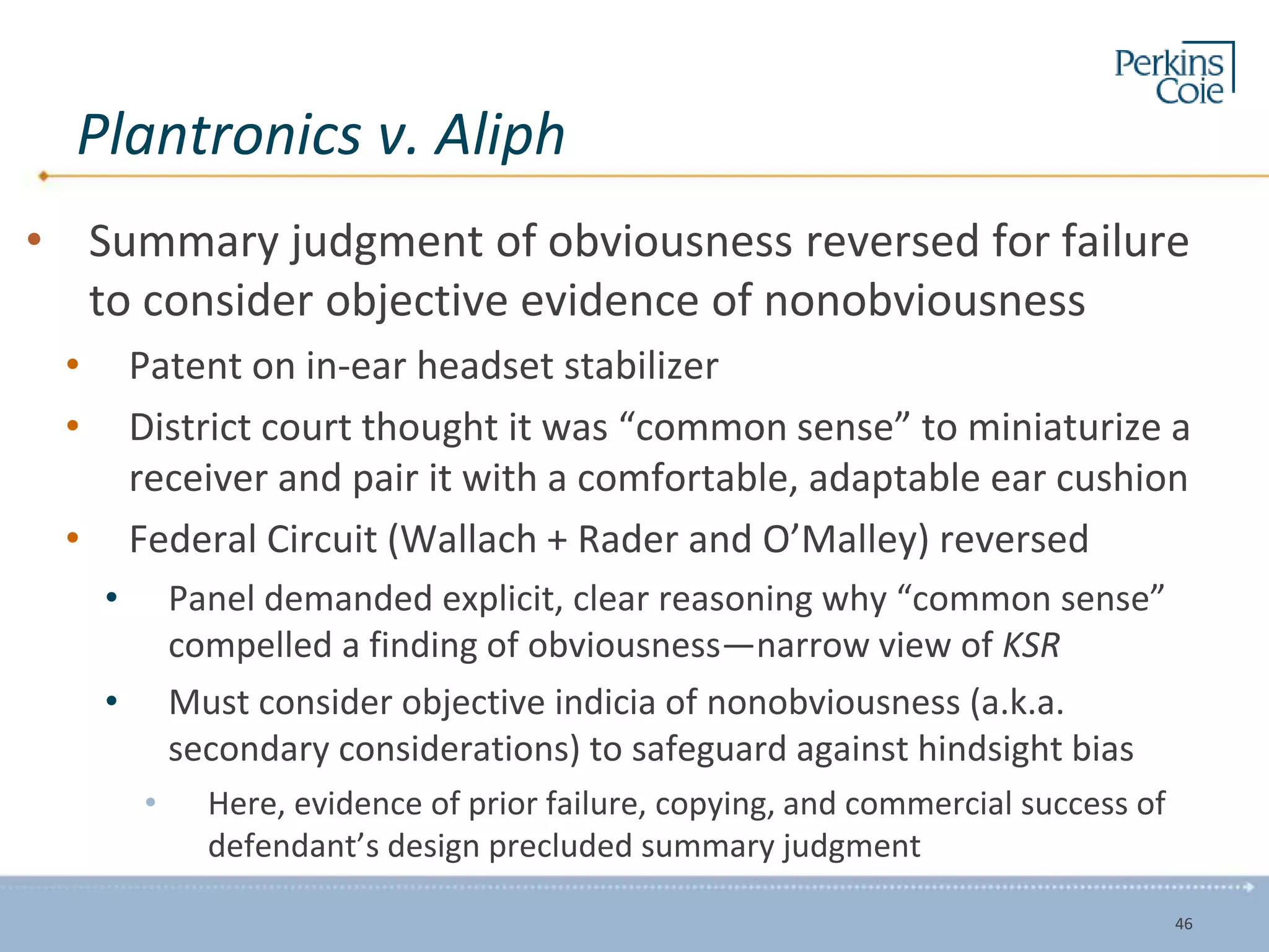 Plantronics v. Aliph
• Summary judgment of obviousness reversed for failure
to consider objective evidence of nonobviousness
• Patent on in-ear headset stabilizer
• District court thought it was “common sense” to miniaturize a
receiver and pair it with a comfortable, adaptable ear cushion
• Federal Circuit (Wallach + Rader and O’Malley) reversed
• Panel demanded explicit, clear reasoning why “common sense”
compelled a finding of obviousness—narrow view of KSR
• Must consider objective indicia of nonobviousness (a.k.a.
secondary considerations) to safeguard against hindsight bias
• Here, evidence of prior failure, copying, and commercial success of
defendant’s design precluded summary judgment
46
 
