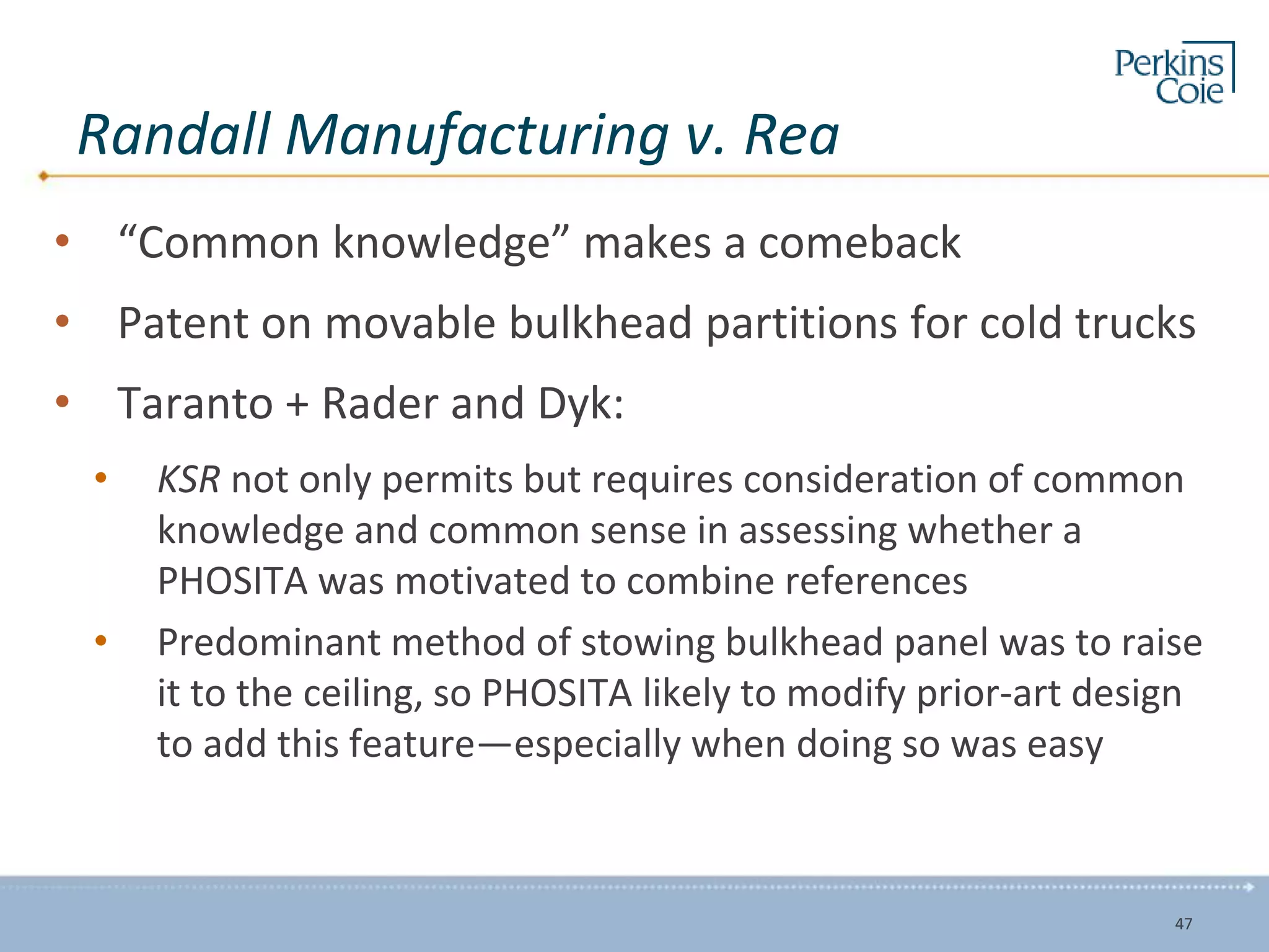 Randall Manufacturing v. Rea
• “Common knowledge” makes a comeback
• Patent on movable bulkhead partitions for cold trucks
• Taranto + Rader and Dyk:
• KSR not only permits but requires consideration of common
knowledge and common sense in assessing whether a
PHOSITA was motivated to combine references
• Predominant method of stowing bulkhead panel was to raise
it to the ceiling, so PHOSITA likely to modify prior-art design
to add this feature—especially when doing so was easy
47
 