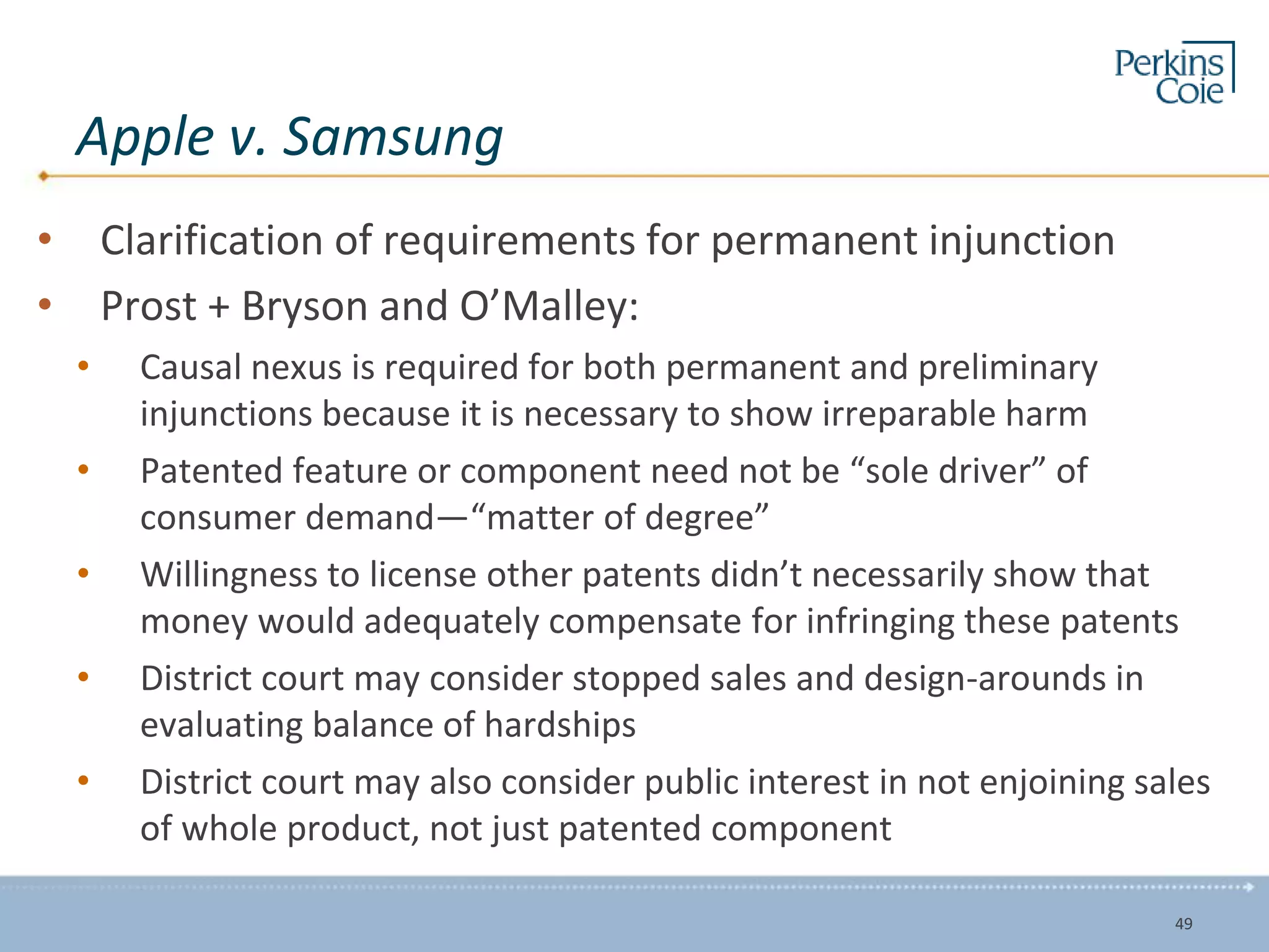 Apple v. Samsung
• Clarification of requirements for permanent injunction
• Prost + Bryson and O’Malley:
• Causal nexus is required for both permanent and preliminary
injunctions because it is necessary to show irreparable harm
• Patented feature or component need not be “sole driver” of
consumer demand—“matter of degree”
• Willingness to license other patents didn’t necessarily show that
money would adequately compensate for infringing these patents
• District court may consider stopped sales and design-arounds in
evaluating balance of hardships
• District court may also consider public interest in not enjoining sales
of whole product, not just patented component
49
 