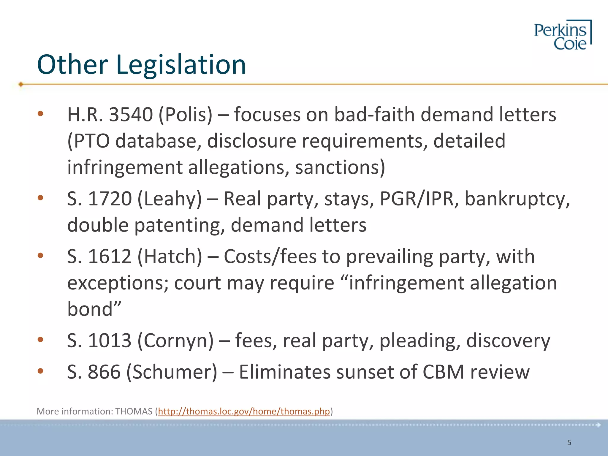 Other Legislation
• H.R. 3540 (Polis) – focuses on bad-faith demand letters
(PTO database, disclosure requirements, detailed
infringement allegations, sanctions)
• S. 1720 (Leahy) – Real party, stays, PGR/IPR, bankruptcy,
double patenting, demand letters
• S. 1612 (Hatch) – Costs/fees to prevailing party, with
exceptions; court may require “infringement allegation
bond”
• S. 1013 (Cornyn) – fees, real party, pleading, discovery
• S. 866 (Schumer) – Eliminates sunset of CBM review
More information: THOMAS (http://thomas.loc.gov/home/thomas.php)
5
 